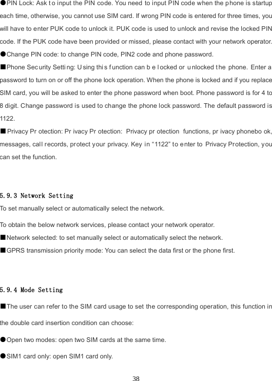 38●PIN Lock: Ask t o input the PIN code. You need to input PIN code when the p hone is startup each time, otherwise, you cannot use SIM card. If wrong PIN code is entered for three times, you will have to enter PUK code to unlock it. PUK code is used to unlock and revise the locked PIN code. If the PUK code have been provided or missed, please contact with your network operator. ●Change PIN code: to change PIN code, PIN2 code and phone password.■Phone Sec urity Setti ng: U sing thi s f unction can b e l ocked or  u nlocked t he phone. Enter a  password to turn on or off the phone lock operation. When the phone is locked and if you replace SIM card, you will be asked to enter the phone password when boot. Phone password is for 4 to 8 digit. Change password is used to change the phone lock password. The default password is 1122. ■Privacy Pr otection: Pr ivacy Pr otection: Privacy pr otection functions, pr ivacy phonebo ok, messages, call records, protect your privacy. Key  in “1122” t o enter to Privacy Protection, you can set the function. 5.9.3 Network Setting To set manually select or automatically select the network. To obtain the below network services, please contact your network operator. ■Network selected: to set manually select or automatically select the network.■GPRS transmission priority mode: You can select the data first or the phone first.5.9.4 Mode Setting ■The user can refer to the SIM card usage to set the corresponding operation, this function in the double card insertion condition can choose: ●Open two modes: open two SIM cards at the same time.●SIM1 card only: open SIM1 card only.