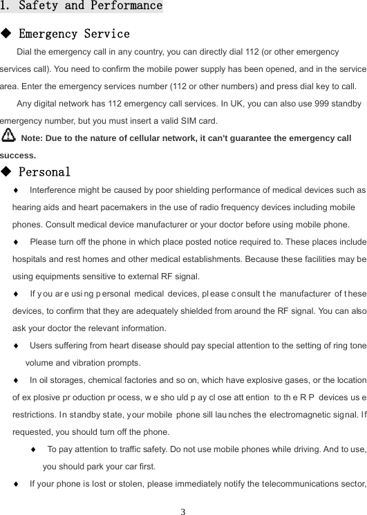31. Safety and Performance◆ Emergency Service Dial the emergency call in any country, you can directly dial 112 (or other emergency services call). You need to confirm the mobile power supply has been opened, and in the service area. Enter the emergency services number (112 or other numbers) and press dial key to call. Any digital network has 112 emergency call services. In UK, you can also use 999 standby emergency number, but you must insert a valid SIM card.   Note: Due to the nature of cellular network, it can&apos;t guarantee the emergency call success.◆ Personal  Interference might be caused by poor shielding performance of medical devices such as hearing aids and heart pacemakers in the use of radio frequency devices including mobile phones. Consult medical device manufacturer or your doctor before using mobile phone.   Please turn off the phone in which place posted notice required to. These places include hospitals and rest homes and other medical establishments. Because these facilities may be using equipments sensitive to external RF signal.   If y ou ar e usi ng p ersonal medical devices, pl ease c onsult t he manufacturer of t hese devices, to confirm that they are adequately shielded from around the RF signal. You can also ask your doctor the relevant information.  Users suffering from heart disease should pay special attention to the setting of ring tone volume and vibration prompts.  In oil storages, chemical factories and so on, which have explosive gases, or the location of ex plosive pr oduction pr ocess, w e sho uld p ay cl ose att ention to th e R P devices us e restrictions. In standby state, your mobile phone sill lau nches the electromagnetic signal. If requested, you should turn off the phone.   To pay attention to traffic safety. Do not use mobile phones while driving. And to use, you should park your car first.  If your phone is lost or stolen, please immediately notify the telecommunications sector, 