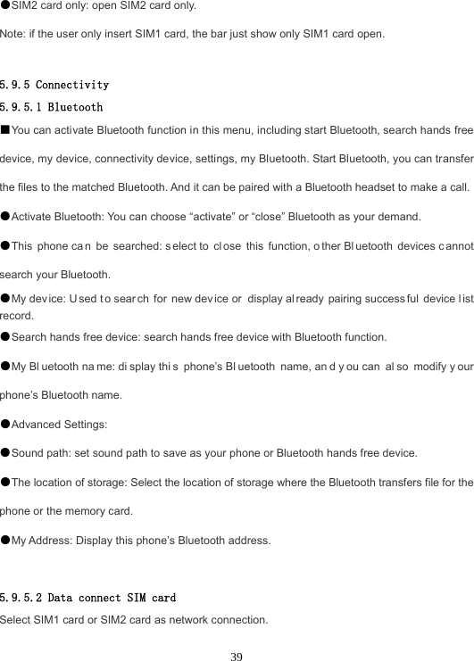 39●SIM2 card only: open SIM2 card only.Note: if the user only insert SIM1 card, the bar just show only SIM1 card open. 5.9.5 Connectivity 5.9.5.1 Bluetooth ■You can activate Bluetooth function in this menu, including start Bluetooth, search hands free device, my device, connectivity device, settings, my Bluetooth. Start Bluetooth, you can transfer the files to the matched Bluetooth. And it can be paired with a Bluetooth headset to make a call. ●Activate Bluetooth: You can choose “activate” or “close” Bluetooth as your demand.●This phone ca n be searched: s elect to  cl ose this function, o ther Bl uetooth devices c annot search your Bluetooth. ●My dev ice: U sed t o sear ch for new dev ice or  display al ready pairing success ful device l ist record. ●Search hands free device: search hands free device with Bluetooth function.●My Bl uetooth na me: di splay thi s phone’s Bl uetooth name, an d y ou can  al so modify y our phone’s Bluetooth name. ●Advanced Settings:●Sound path: set sound path to save as your phone or Bluetooth hands free device.●The location of storage: Select the location of storage where the Bluetooth transfers file for the phone or the memory card. ●My Address: Display this phone’s Bluetooth address.5.9.5.2 Data connect SIM card Select SIM1 card or SIM2 card as network connection. 