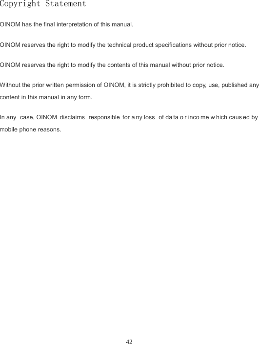 42Copyright Statement OINOM has the final interpretation of this manual. OINOM reserves the right to modify the technical product specifications without prior notice. OINOM reserves the right to modify the contents of this manual without prior notice. Without the prior written permission of OINOM, it is strictly prohibited to copy, use, published any content in this manual in any form. In any  case, OINOM  disclaims  responsible for a ny loss  of da ta o r inco me w hich caus ed by  mobile phone reasons. 
