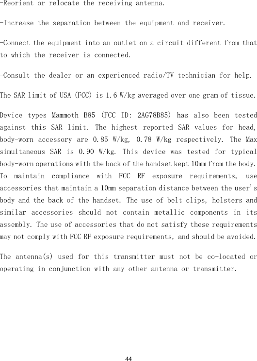 44-Reorient or relocate the receiving antenna. -Increase the separation between the equipment and receiver. -Connect the equipment into an outlet on a circuit different from that to which the receiver is connected. -Consult the dealer or an experienced radio/TV technician for help. The SAR limit of USA (FCC) is 1.6 W/kg averaged over one gram of tissue.  Device  types  Mammoth  B85  (FCC  ID:  2AG78B85)  has  also  been  tested against  this  SAR  limit.  The  highest  reported  SAR  values  for  head, body-worn  accessory  are  0.85  W/kg,  0.78  W/kg  respectively.  The  Max simultaneous  SAR  is  0.90  W/kg.  This  device  was  tested  for  typical body-worn operations with the back of the handset kept 10mm from the body. To  maintain  compliance  with  FCC  RF  exposure  requirements,  use accessories that maintain a 10mm separation distance between the user&apos;s body and the back of the handset. The use of belt clips, holsters and similar  accessories  should  not  contain  metallic  components  in  its assembly. The use of accessories that do not satisfy these requirements may not comply with FCC RF exposure requirements, and should be avoided. The antenna(s) used  for this transmitter must not be co-located or operating in conjunction with any other antenna or transmitter. 