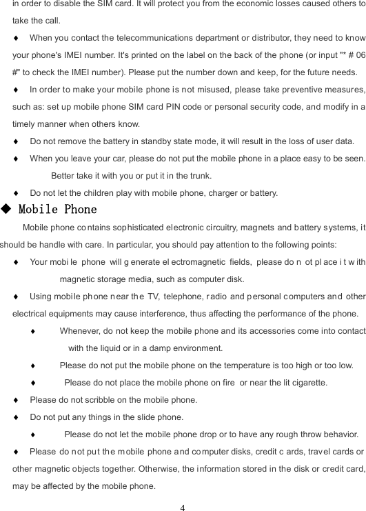 4in order to disable the SIM card. It will protect you from the economic losses caused others to take the call.  When you contact the telecommunications department or distributor, they need to know your phone&apos;s IMEI number. It&apos;s printed on the label on the back of the phone (or input &quot;* # 06 #&quot; to check the IMEI number). Please put the number down and keep, for the future needs.  In order to make your mobile phone is not misused, please take preventive measures, such as: set up mobile phone SIM card PIN code or personal security code, and modify in a timely manner when others know.   Do not remove the battery in standby state mode, it will result in the loss of user data.  When you leave your car, please do not put the mobile phone in a place easy to be seen. Better take it with you or put it in the trunk.   Do not let the children play with mobile phone, charger or battery. ◆ Mobile Phone      Mobile phone co ntains sophisticated electronic circuitry, magnets and battery systems, it should be handle with care. In particular, you should pay attention to the following points:   Your mobi le phone will g enerate el ectromagnetic fields, please do n ot pl ace i t w ith magnetic storage media, such as computer disk.  Using mobi le ph one n ear th e TV, telephone, r adio and p ersonal computers an d other electrical equipments may cause interference, thus affecting the performance of the phone.  Whenever, do not keep the mobile phone and its accessories come into contact with the liquid or in a damp environment.  Please do not put the mobile phone on the temperature is too high or too low.   Please do not place the mobile phone on fire or near the lit cigarette.   Please do not scribble on the mobile phone.  Do not put any things in the slide phone.  Please do not let the mobile phone drop or to have any rough throw behavior.  Please do n ot pu t th e m obile phone a nd computer disks, credit c ards, trav el cards or  other magnetic objects together. Otherwise, the information stored in the disk or credit card, may be affected by the mobile phone. 