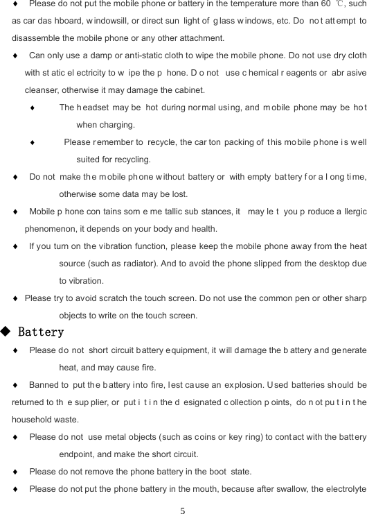 5 Please do not put the mobile phone or battery in the temperature more than 60  ℃, such as car das hboard, w indowsill, or direct sun light of  g lass w indows, etc. Do  no t att empt to disassemble the mobile phone or any other attachment.  Can only use a damp or anti-static cloth to wipe the mobile phone. Do not use dry cloth with st atic el ectricity to w ipe the p hone. D o not  use c hemical r eagents or  abr asive cleanser, otherwise it may damage the cabinet.  The h eadset may be  hot during nor mal usi ng, and  m obile phone may  be  ho t when charging.   Please r emember to  recycle, the car ton packing of  this mo bile p hone i s w ell suited for recycling.   Do not  make th e m obile ph one w ithout battery or  with empty  bat tery f or a l ong ti me, otherwise some data may be lost.   Mobile p hone con tains som e me tallic sub stances, it  may le t you p roduce a llergic phenomenon, it depends on your body and health.  If you turn on the vibration function, please keep the mobile phone away from the heat source (such as radiator). And to avoid the phone slipped from the desktop due to vibration.  Please try to avoid scratch the touch screen. Do not use the common pen or other sharp objects to write on the touch screen. ◆ Battery   Please do not short circuit b attery e quipment, it  will d amage the b attery a nd generate heat, and may cause fire.  Banned to  put th e battery i nto fire, lest cause an ex plosion. U sed batteries sh ould be returned to th e sup plier, or  put i t i n the d esignated c ollection p oints, do n ot pu t i n t he household waste.   Please do not use metal objects (such as c oins or key ring) to contact with the battery endpoint, and make the short circuit.   Please do not remove the phone battery in the boot state.  Please do not put the phone battery in the mouth, because after swallow, the electrolyte 