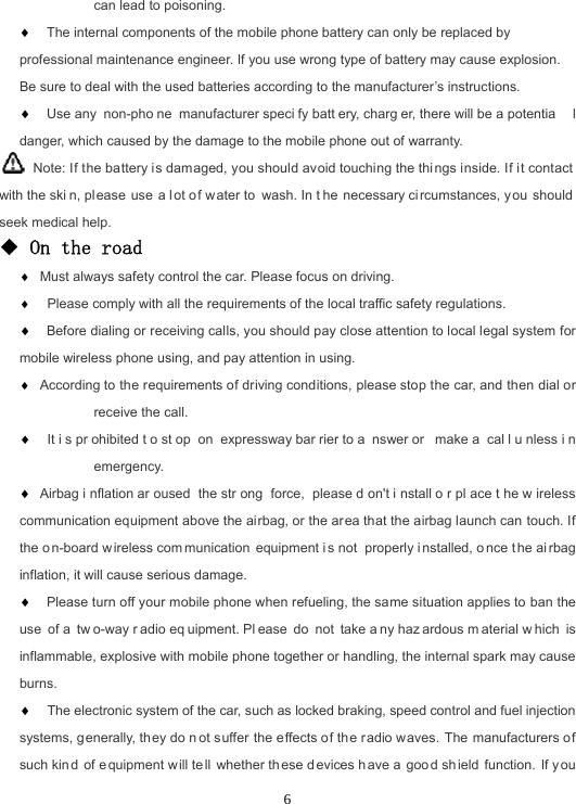  6can lead to poisoning.  The internal components of the mobile phone battery can only be replaced by professional maintenance engineer. If you use wrong type of battery may cause explosion. Be sure to deal with the used batteries according to the manufacturer’s instructions.  Use any  non-pho ne manufacturer speci fy batt ery, charg er, there will be a potentia l danger, which caused by the damage to the mobile phone out of warranty.   Note: If the battery is damaged, you should avoid touching the thi ngs inside. If it contact with the ski n, pl ease use a lot o f w ater to wash. In t he necessary ci rcumstances, you should seek medical help. ◆ On the road  Must always safety control the car. Please focus on driving.   Please comply with all the requirements of the local traffic safety regulations.  Before dialing or receiving calls, you should pay close attention to local legal system for mobile wireless phone using, and pay attention in using.  According to the requirements of driving conditions, please stop the car, and then dial or receive the call.   It i s pr ohibited t o st op on expressway bar rier to a nswer or  make a  cal l u nless i n emergency.  Airbag i nflation ar oused the str ong force, please d on&apos;t i nstall o r pl ace t he w ireless communication equipment above the airbag, or the area that the airbag launch can touch. If the o n-board w ireless com munication equipment i s not  properly i nstalled, o nce t he ai rbag inflation, it will cause serious damage.  Please turn off your mobile phone when refueling, the same situation applies to ban the use of a  tw o-way r adio eq uipment. Pl ease do not take a ny haz ardous m aterial w hich is inflammable, explosive with mobile phone together or handling, the internal spark may cause burns.   The electronic system of the car, such as locked braking, speed control and fuel injection systems, generally, they do n ot suffer the effects of the radio waves. The manufacturers of such kin d of e quipment will te ll whether th ese d evices h ave a  goo d sh ield function. If you 