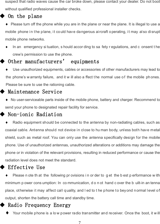  7suspect that radio waves cause the car broke down, please contact your dealer. Do not boot without qualified professional installer checks. ◆ On the plane  Please turn off the phone while you are in the plane or near the plane. It is illegal to use a mobile phone i n t he p lane, i t co uld hav e da ngerous ai rcraft o perating, i t may  al so di srupt mobile phone networks.  In an  emergency si tuation, s hould accor ding to sa fety r egulations, and c onsent t he crew’s permission to use the phone. ◆ Other manufacturers’ equipments   Use unauthorized equipments, cables or accessories of other manufacturers may lead to the phone’s w arranty failure,  and it w ill also a ffect t he normal use o f the mobile  ph ones. Please be sure to use the rationing cable. ◆ Maintenance Service  No user-serviceable parts inside of the mobile phone, battery and charger. Recommend to send your phone to designated repair facility for service. ◆ Non-ionic Radiation  Radio equipment should be connected to the antenna by non-radiating cables, such as coaxial cabl e. Antenna should not d evice i n close to hu man bo dy, unless bot h have m etal shield, such as metal roof. You can only use the antenna specifically design f or the mobile phone. Use of unauthorized antennas, unauthorized alterations or additions may damage the phone or in violation of the relevant provisions, resulting in reduced performance or cause the radiation level does not meet the standard. ◆ Effective Use  Please n ote th at the following pr ovisions i n or der to  g et the b est p erformance w ith minimum p ower cons umption: In  co mmunication, d o n ot hand c over the b uilt-in an tenna place, ot herwise i t may  affect cal l q uality, and l ed to t he p hone t o bey ond n ormal l evel o f output, shorten the battery call time and standby time. ◆ Radio Frequency Energy   Your mobile p hone is a lo w p ower ra dio transmitter an d receiver. Once the boot, it w ill 