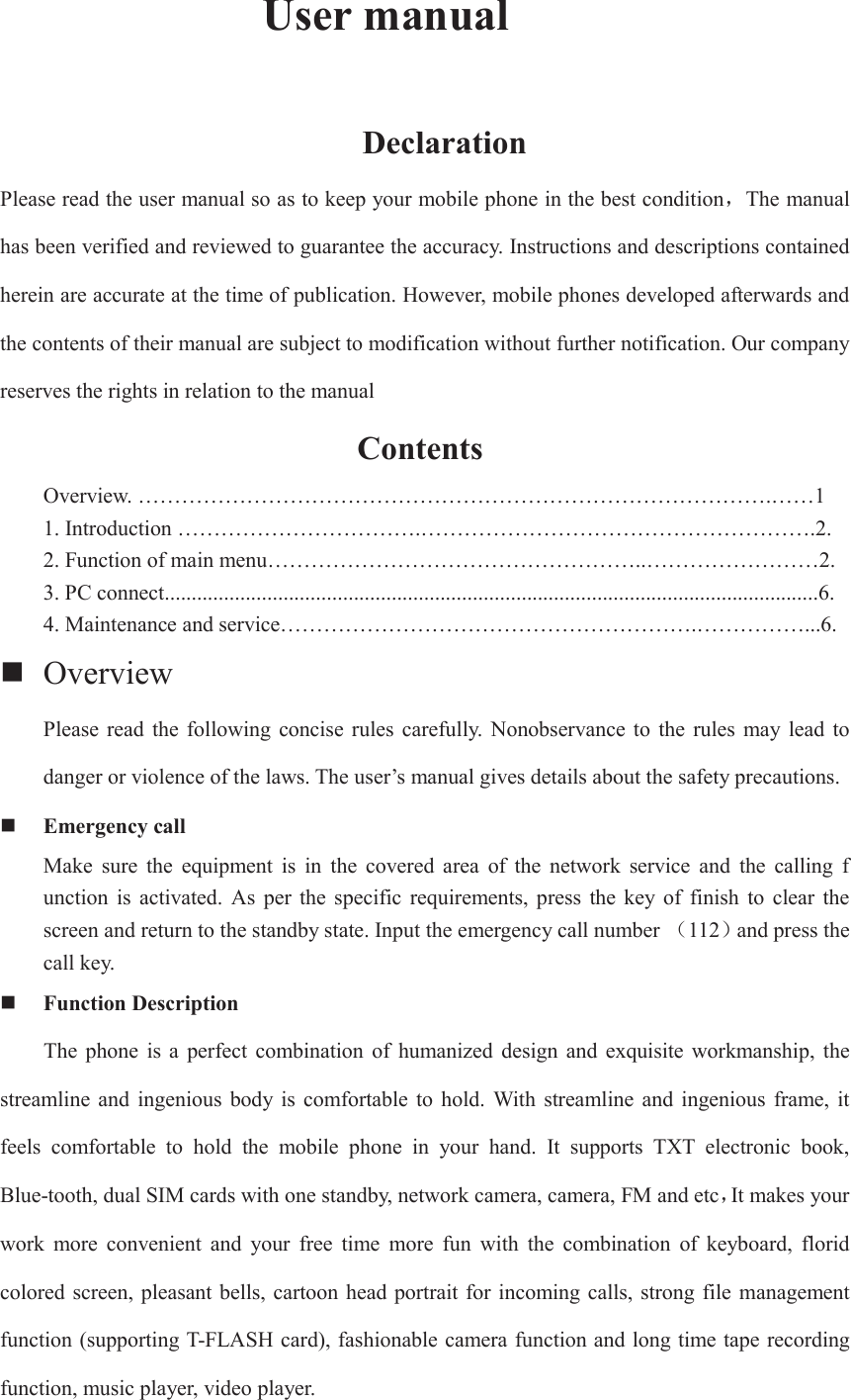        User manual               Declaration Please read the user manual so as to keep your mobile phone in the best conditionˈThe manual has been verified and reviewed to guarantee the accuracy. Instructions and descriptions contained herein are accurate at the time of publication. However, mobile phones developed afterwards and the contents of their manual are subject to modification without further notification. Our company reserves the rights in relation to the manual                  Contents                        Overview. …………………………………………………………………………….……1 1. Introduction …………………………….……………………………………………….2. 2. Function of main menu……………………………………………..……………………2. 3. PC connect.........................................................................................................................6. 4. Maintenance and service………………………………………………….……………...6.  Overview   Please  read  the  following concise  rules  carefully.  Nonobservance  to  the  rules  may  lead  to danger or violence of the laws. The user’s manual gives details about the safety precautions.  Emergency call Make  sure  the  equipment  is  in  the  covered  area  of  the  network  service  and  the  calling  f unction  is  activated.  As  per  the  specific  requirements,  press  the  key of  finish  to  clear  the screen and return to the standby state. Input the emergency call number ˄112˅and press the call key.    Function Description     The  phone  is  a  perfect  combination  of  humanized  design  and  exquisite  workmanship,  the streamline and ingenious body is comfortable to hold. With  streamline  and  ingenious frame,  it feels  comfortable  to  hold  the  mobile  phone  in  your  hand.  It  supports  TXT  electronic  book, Blue-tooth, dual SIM cards with one standby, network camera, camera, FM and etcˈIt makes your work  more  convenient  and  your  free  time  more  fun  with  the  combination  of  keyboard,  florid colored screen, pleasant bells, cartoon head portrait for incoming calls, strong file management function (supporting T-FLASH card), fashionable camera function and long time tape recording function, music player, video player.   