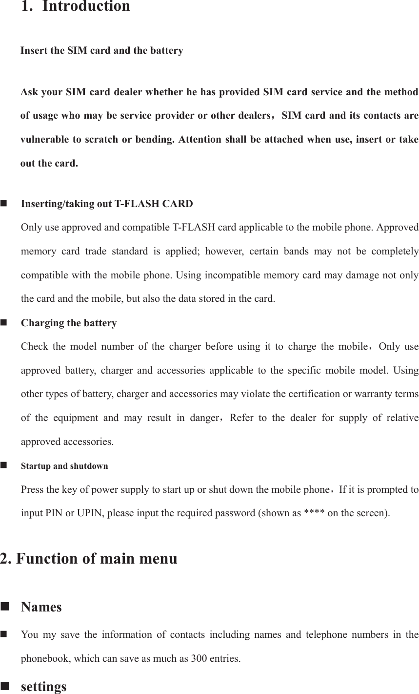 1. Introduction Insert the SIM card and the battery Ask your SIM card dealer whether he has provided SIM card service and the method of usage who may be service provider or other dealersˈˈSIM card and its contacts are vulnerable to scratch or bending. Attention shall be attached when use, insert or take out the card.  Inserting/taking out T-FLASH CARD Only use approved and compatible T-FLASH card applicable to the mobile phone. Approved memory  card  trade  standard  is  applied;  however,  certain  bands  may  not  be  completely compatible with the mobile phone. Using incompatible memory card may damage not only the card and the mobile, but also the data stored in the card.  Charging the battery Check  the  model  number  of  the  charger  before  using  it  to  charge the mobileˈOnly  use approved  battery,  charger  and  accessories  applicable  to  the  specific  mobile  model.  Using other types of battery, charger and accessories may violate the certification or warranty terms of  the  equipment  and  may  result  in  dangerˈRefer  to  the  dealer  for  supply  of  relative approved accessories.  Startup and shutdown Press the key of power supply to start up or shut down the mobile phoneˈIf it is prompted to input PIN or UPIN, please input the required password (shown as **** on the screen). 2. Function of main menu  Names  You  my  save  the  information  of  contacts  including  names  and  telephone  numbers  in  the phonebook, which can save as much as 300 entries.    settings 