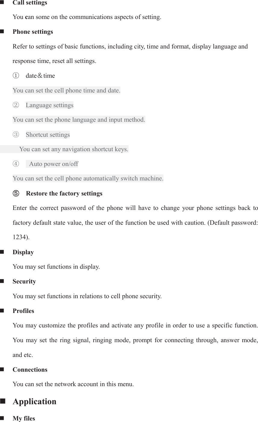  Call settings   You can some on the communications aspects of setting.  Phone settings Refer to settings of basic functions, including city, time and format, display language and response time, reset all settings. ķ date˂time You can set the cell phone time and date. ĸ Language settings You can set the phone language and input method. Ĺ Shortcut settings       You can set any navigation shortcut keys. ĺ   Auto power on/off You can set the cell phone automatically switch machine. ĻĻRestore the factory settings Enter  the  correct  password  of  the  phone  will  have  to  change  your  phone  settings back  to factory default state value, the user of the function be used with caution. (Default password: 1234).  Display You may set functions in display.  Security   You may set functions in relations to cell phone security.  Profiles You may customize the profiles and activate any profile in order to use a specific function. You  may  set  the  ring  signal,  ringing  mode,  prompt  for  connecting  through,  answer  mode, and etc.  Connections You can set the network account in this menu.  Application  My files 