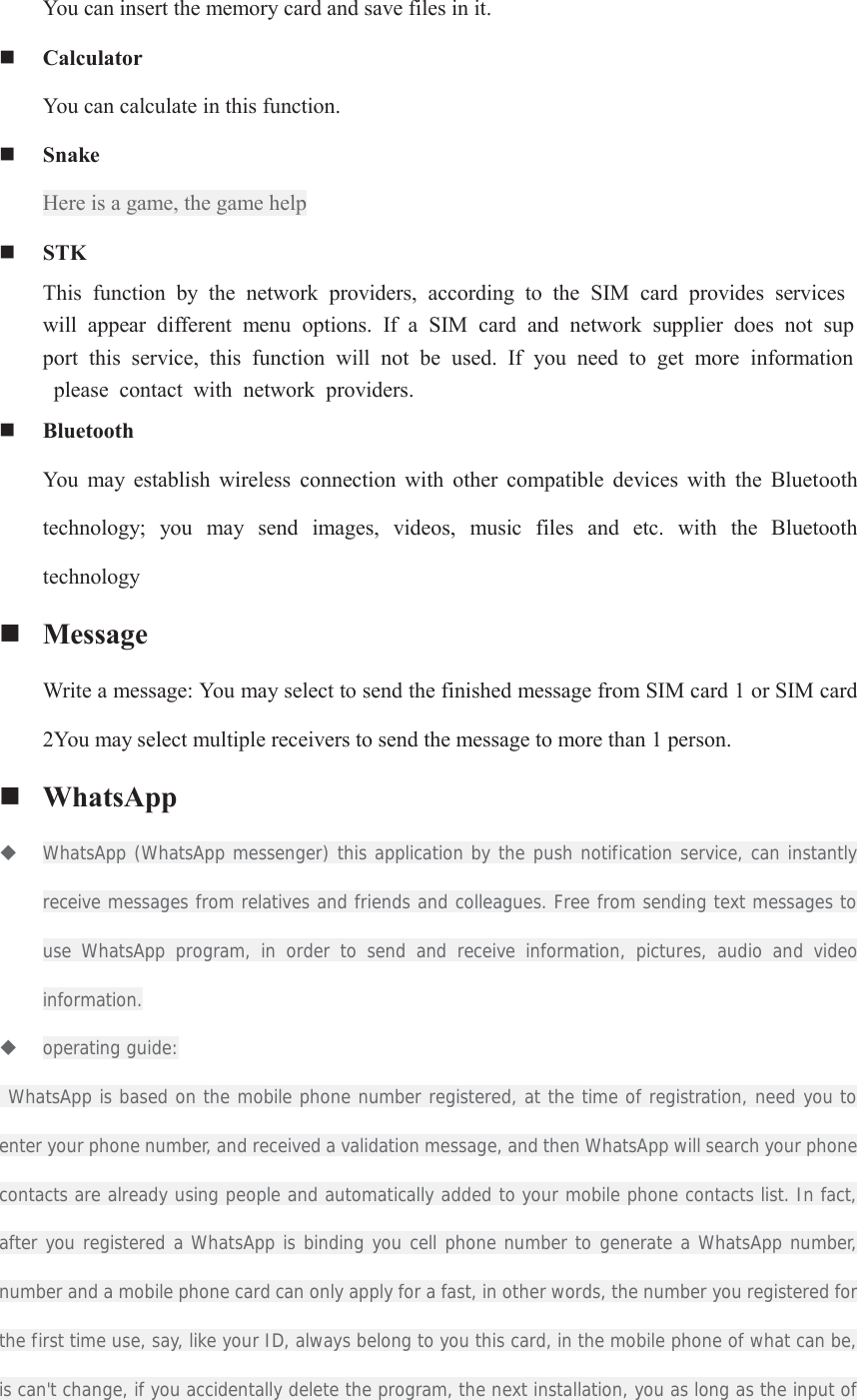 You can insert the memory card and save files in it.  Calculator You can calculate in this function.  Snake   Here is a game, the game help  STK This  function  by  the  network  providers,  according  to  the  SIM  card  provides  services will  appear  different  menu  options.  If  a  SIM  card  and  network  supplier  does  not  support  this  service,  this  function  will  not  be  used.  If  you  need  to  get  more  information  please  contact  with  network  providers.  Bluetooth You  may  establish  wireless  connection  with  other  compatible  devices  with  the  Bluetooth technology;  you  may  send  images,  videos,  music  files  and  etc.  with  the  Bluetooth technology  Message Write a message: You may select to send the finished message from SIM card 1 or SIM card 2You may select multiple receivers to send the message to more than 1 person.  WhatsApp  WhatsApp (WhatsApp messenger) this application by the push notification service, can instantly receive messages from relatives and friends and colleagues. Free from sending text messages to use WhatsApp program, in order to send and receive information, pictures, audio and video information.  operating guide:  WhatsApp is based on the mobile phone number registered, at the time of registration, need you to enter your phone number, and received a validation message, and then WhatsApp will search your phone contacts are already using people and automatically added to your mobile phone contacts list. In fact, after you registered a WhatsApp is binding you cell phone number to generate a WhatsApp number, number and a mobile phone card can only apply for a fast, in other words, the number you registered for the first time use, say, like your ID, always belong to you this card, in the mobile phone of what can be, is can&apos;t change, if you accidentally delete the program, the next installation, you as long as the input of 
