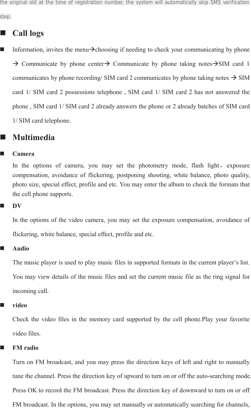 the original old at the time of registration number, the system will automatically skip SMS verification step.  Call logs  Information, invites the menuÆchoosing if needing to check your communicating by phone Æ  Communicate  by  phone  centerÆ  Communicate  by  phone  taking  notesÆSIM  card  1 communicates by phone recording/ SIM card 2 communicates by phone taking notes Æ SIM card  1/  SIM  card  2 possessions telephone , SIM  card  1/ SIM card 2  has  not answered the phone , SIM card 1/ SIM card 2 already answers the phone or 2 already batches of SIM card 1/ SIM card telephone.  Multimedia  Camera In  the  options  of  camera,  you  may  set  the  photometry  mode,  flash  lightˈexposure                  compensation,  avoidance  of  flickering,  postponing  shooting,  white  balance,  photo  quality, photo size, special effect, profile and etc. You may enter the album to check the formats that the cell phone supports.  DV In the options of the  video camera, you may set the exposure  compensation, avoidance of flickering, white balance, special effect, profile and etc.  Audio The music player is used to play music files in supported formats in the current player’s list. You may view details of the music files and set the current music file as the ring signal for incoming call.  video Check  the  video  files  in  the  memory card  supported  by  the  cell phone.Play  your  favorite video files.  FM radio Turn on FM broadcast, and you  may press the direction keys of left and right to manually tune the channel. Press the direction key of upward to turn on or off the auto-searching mode. Press OK to record the FM broadcast. Press the direction key of downward to turn on or off FM broadcast. In the options, you may set manually or automatically searching for channels, 