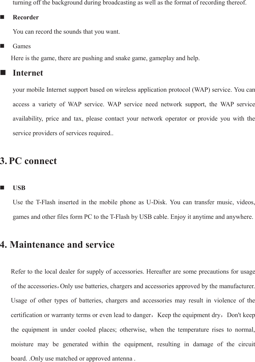 turning off the background during broadcasting as well as the format of recording thereof.  Recorder You can record the sounds that you want.  Games Here is the game, there are pushing and snake game, gameplay and help.  Internet your mobile Internet support based on wireless application protocol (WAP) service. You can access  a  variety  of  WAP  service.  WAP  service  need  network  support,  the  WAP  service availability,  price  and  tax,  please  contact  your  network  operator  or  provide  you  with  the service providers of services required.. 3. PC connect  USB Use  the  T-Flash  inserted  in  the  mobile  phone  as  U-Disk.  You  can  transfer  music,  videos, games and other files form PC to the T-Flash by USB cable. Enjoy it anytime and anywhere. 4. Maintenance and service Refer to the local dealer for supply of accessories. Hereafter are some precautions for usage of the accessoriesˈOnly use batteries, chargers and accessories approved by the manufacturer. Usage  of  other  types  of  batteries,  chargers  and  accessories  may  result  in  violence  of  the certification or warranty terms or even lead to dangerˈKeep the equipment dryˈDon&apos;t keep the  equipment  in  under  cooled  places;  otherwise,  when  the  temperature  rises  to  normal, moisture  may  be  generated  within  the  equipment,  resulting  in  damage  of  the  circuit board. .Only use matched or approved antenna .    