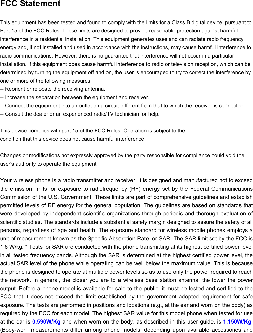  FCC Statement This equipment has been tested and found to comply with the limits for a Class B digital device, pursuant to Part 15 of the FCC Rules. These limits are designed to provide reasonable protection against harmful interference in a residential installation. This equipment generates uses and can radiate radio frequency energy and, if not installed and used in accordance with the instructions, may cause harmful interference to radio communications. However, there is no guarantee that interference will not occur in a particular installation. If this equipment does cause harmful interference to radio or television reception, which can be determined by turning the equipment off and on, the user is encouraged to try to correct the interference by one or more of the following measures: -- Reorient or relocate the receiving antenna.     -- Increase the separation between the equipment and receiver.     -- Connect the equipment into an outlet on a circuit different from that to which the receiver is connected.     -- Consult the dealer or an experienced radio/TV technician for help.  This device complies with part 15 of the FCC Rules. Operation is subject to the condition that this device does not cause harmful interference Changes or modifications not expressly approved by the party responsible for compliance could void the user&apos;s authority to operate the equipment.  Your wireless phone is a radio transmitter and receiver. It is designed and manufactured not to exceed the  emission  limits  for  exposure  to  radiofrequency  (RF)  energy  set  by  the  Federal  Communications Commission of the U.S. Government. These limits are part of comprehensive guidelines and establish permitted levels of RF energy for the general population. The guidelines are based on standards that were developed by independent scientific  organizations  through  periodic  and  thorough  evaluation  of scientific studies. The standards include a substantial safety margin designed to assure the safety of all persons, regardless of age and health. The exposure standard for wireless mobile phones employs a unit of measurement known as the Specific Absorption Rate, or SAR. The SAR limit set by the FCC is 1.6 W/kg. * Tests for SAR are conducted with the phone transmitting at its highest certified power level in all tested frequency bands. Although the SAR is determined at the highest certified power level, the actual SAR level of the phone while operating can be well below the maximum value. This is because the phone is designed to operate at multiple power levels so as to use only the power required to reach the  network.  In general,  the  closer  you  are  to  a  wireless  base  station  antenna,  the  lower  the  power output. Before a phone model is available for sale to the public, it must be tested and certified to the FCC  that  it  does  not  exceed  the  limit  established  by  the  government  adopted  requirement  for  safe exposure. The tests are performed in positions and locations (e.g., at the ear and worn on the body) as required by the FCC for each model. The highest SAR value for this model phone when tested for use at the ear is 0.590W/Kg and when worn on the body, as described in this user guide, is 1.150W/Kg. (Body-worn  measurements  differ  among  phone  models,  depending  upon  available  accessories  and 