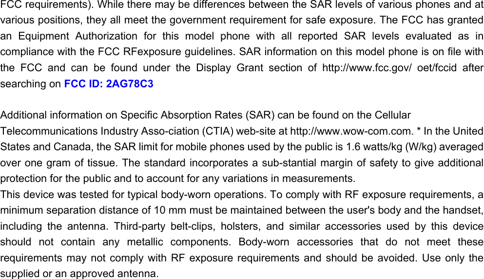 FCC requirements). While there may be differences between the SAR levels of various phones and at various positions, they all meet the government requirement for safe exposure. The FCC has granted an  Equipment  Authorization  for  this  model  phone  with  all  reported  SAR  levels  evaluated  as  in compliance with the FCC RFexposure guidelines. SAR information on this model phone is on file with the  FCC  and  can  be  found  under  the  Display  Grant  section  of  http://www.fcc.gov/  oet/fccid  after searching on FCC ID: 2AG78C3  Additional information on Specific Absorption Rates (SAR) can be found on the Cellular Telecommunications Industry Asso-ciation (CTIA) web-site at http://www.wow-com.com. * In the United States and Canada, the SAR limit for mobile phones used by the public is 1.6 watts/kg (W/kg) averaged over one gram of tissue. The standard incorporates a sub-stantial margin of safety to give additional protection for the public and to account for any variations in measurements. This device was tested for typical body-worn operations. To comply with RF exposure requirements, a minimum separation distance of 10 mm must be maintained between the user&apos;s body and the handset, including  the  antenna.  Third-party  belt-clips,  holsters,  and  similar  accessories  used  by  this  device should  not  contain  any  metallic  components.  Body-worn  accessories  that  do  not  meet  these requirements  may  not  comply  with  RF  exposure  requirements  and  should  be  avoided.  Use  only  the supplied or an approved antenna.    