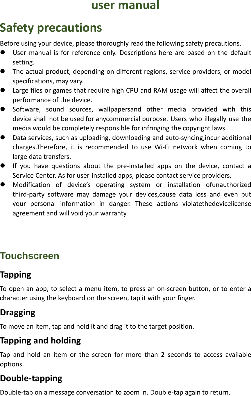  user manual Safety precautions Before using your device, please thoroughly read the following safety precautions.  User manual is for reference only. Descriptions here are based on the default setting.  The actual product, depending on different regions, service providers, or model specifications, may vary.  Large files or games that require high CPU and RAM usage will affect the overall performance of the device.  Software, sound sources, wallpapersand other media provided with this device shall not be used for anycommercial purpose. Users who illegally use the media would be completely responsible for infringing the copyright laws.  Data services, such as uploading, downloading and auto-syncing,incur additional charges.Therefore, it is recommended to use Wi-Fi network when coming to large data transfers.  If you have questions about the pre-installed apps on the device, contact a Service Center. As for user-installed apps, please contact service providers.  Modification of device’s operating system or installation ofunauthorized third-party software may damage your devices,cause data loss and even put your personal information in danger. These actions violatethedevicelicense agreement and will void your warranty.    Touchscreen Tapping To open an app, to select a menu item, to press an on-screen button, or to enter a character using the keyboard on the screen, tap it with your finger. Dragging To move an item, tap and hold it and drag it to the target position. Tapping and holding Tap and hold an item or the screen for more than 2 seconds to access available options. Double-tapping Double-tap on a message conversation to zoom in. Double-tap again to return. 