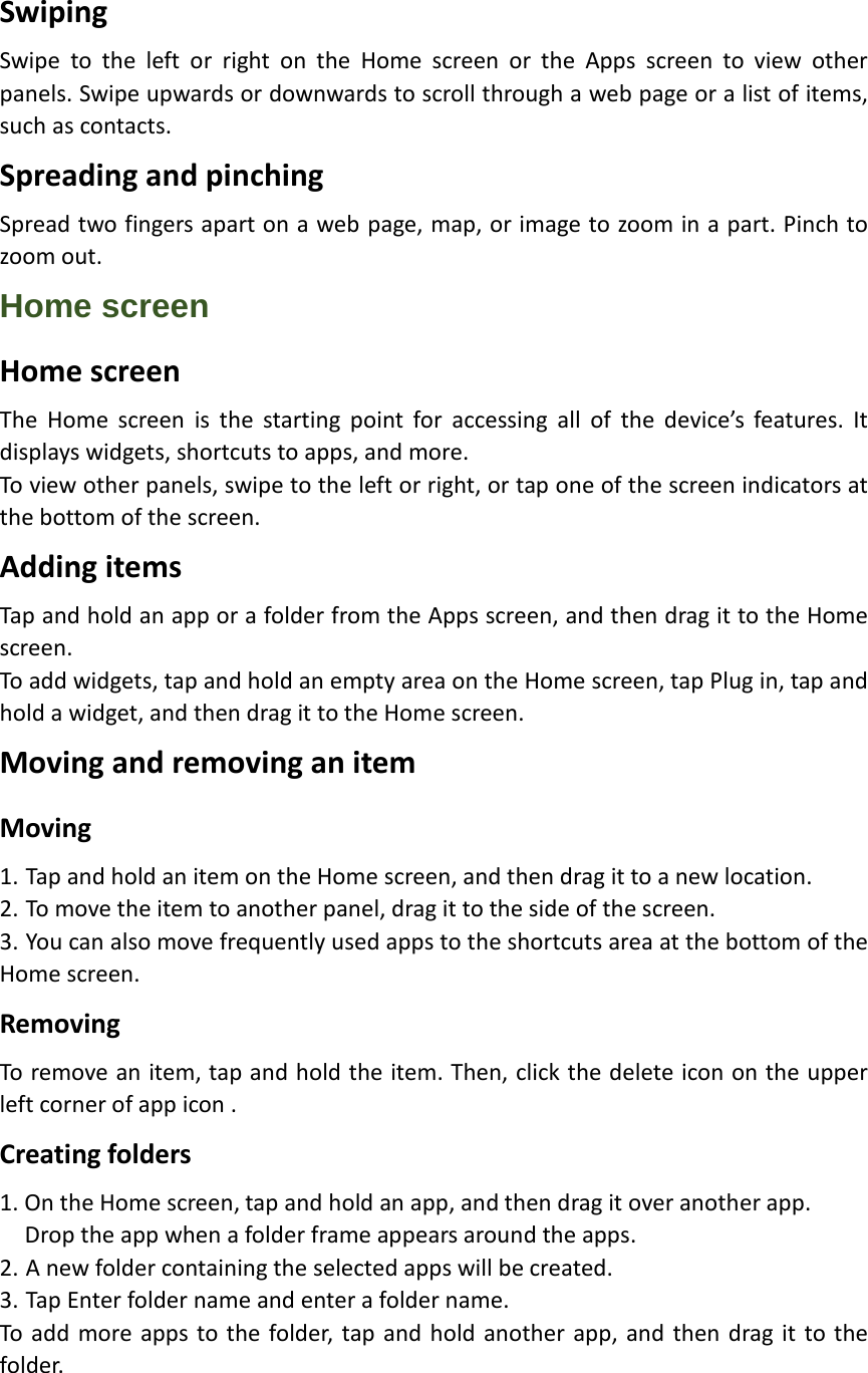 Swiping Swipe to the left or right on the Home screen or the Apps screen to view other panels. Swipe upwards or downwards to scroll through a web page or a list of items, such as contacts. Spreading and pinching Spread two fingers apart on a web page, map, or image to zoom in a part. Pinch to zoom out. Home screen Home screen The Home screen is the starting point for accessing all of the device’s features. It displays widgets, shortcuts to apps, and more. To view other panels, swipe to the left or right, or tap one of the screen indicators at the bottom of the screen. Adding items Tap and hold an app or a folder from the Apps screen, and then drag it to the Home screen. To add widgets, tap and hold an empty area on the Home screen, tap Plug in, tap and hold a widget, and then drag it to the Home screen. Moving and removing an item Moving 1. Tap and hold an item on the Home screen, and then drag it to a new location. 2. To move the item to another panel, drag it to the side of the screen. 3. You can also move frequently used apps to the shortcuts area at the bottom of the Home screen. Removing To remove an item, tap and hold the item. Then, click the delete icon on the upper left corner of app icon . Creating folders 1. On the Home screen, tap and hold an app, and then drag it over another app.   Drop the app when a folder frame appears around the apps. 2. A new folder containing the selected apps will be created. 3. Tap Enter folder name and enter a folder name. To add more apps to the folder, tap and hold another app, and then drag it to the fol der. 