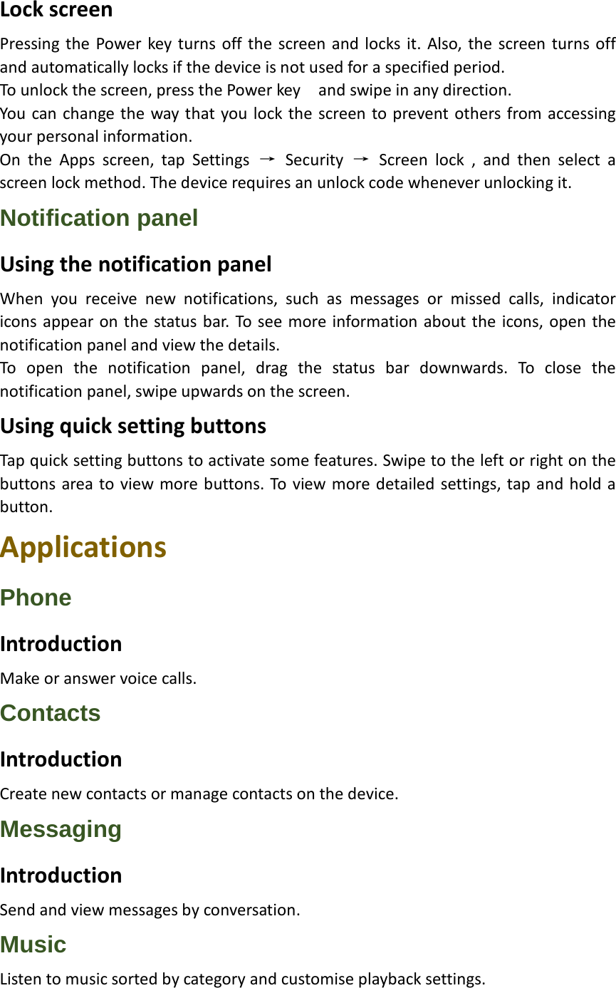 Lock screen Pressing the Power key turns off the screen and locks it. Also, the screen turns off and automatically locks if the device is not used for a specified period. To unlock the screen, press the Power key    and swipe in any direction. You can change the way that you lock the screen to prevent others from accessing your personal information. On the Apps screen, tap Settings → Security  → Screen lock , and then select a screen lock method. The device requires an unlock code whenever unlocking it. Notification panel Using the notification panel When you receive new notifications, such as messages or missed calls, indicator icons appear on the status bar. To see more information about the icons, open the notification panel and view the details. To open the notification panel, drag the status bar downwards. To close the notification panel, swipe upwards on the screen. Using quick setting buttons Tap quick setting buttons to activate some features. Swipe to the left or right on the buttons area to view more buttons. To view more detailed settings, tap and hold a button. Applications Phone Introduction Make or answer voice calls. Contacts Introduction Create new contacts or manage contacts on the device. Messaging Introduction Send and view messages by conversation. Music Listen to music sorted by category and customise playback settings. 