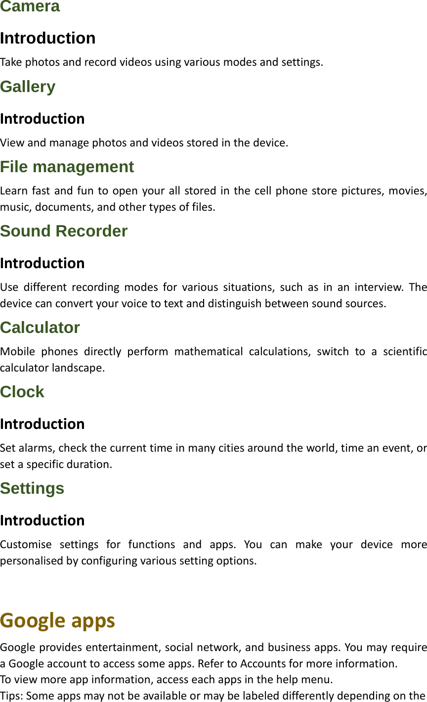 Camera Introduction Take photos and record videos using various modes and settings. Gallery Introduction View and manage photos and videos stored in the device. File management Learn fast and fun to open your all stored in the cell phone store pictures, movies, music, documents, and other types of files. Sound Recorder Introduction Use different recording modes for various situations, such as in an interview. The device can convert your voice to text and distinguish between sound sources. Calculator Mobile phones directly perform mathematical calculations, switch to a scientific calculator landscape. Clock Introduction Set alarms, check the current time in many cities around the world, time an event, or set a specific duration. Settings Introduction Customise settings for functions and apps. You can make your device more personalised by configuring various setting options.   Google apps Google provides entertainment, social network, and business apps. You may require a Google account to access some apps. Refer to Accounts for more information. To view more app information, access each apps in the help menu. Tips: Some apps may not be available or may be labeled differently depending on the   