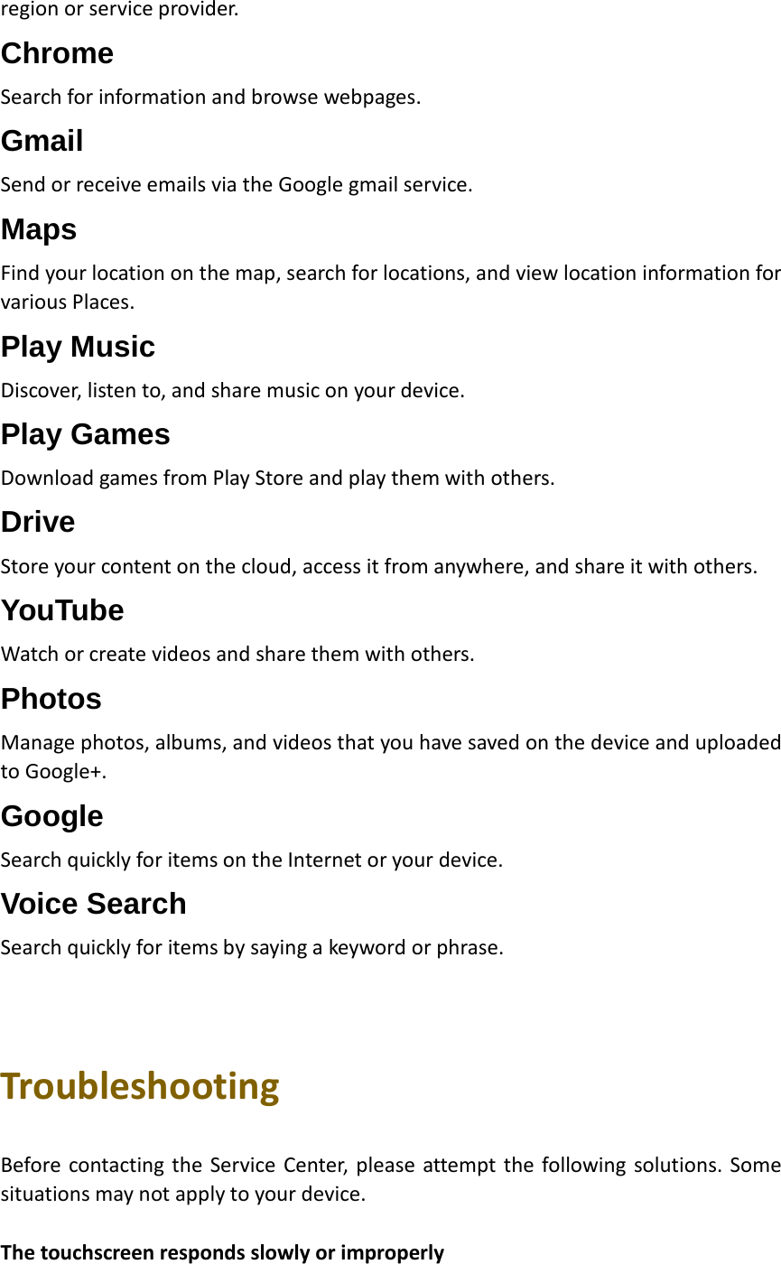 region or service provider. Chrome Search for information and browse webpages. Gmail Send or receive emails via the Google gmail service. Maps Find your location on the map, search for locations, and view location information for various Places. Play Music Discover, listen to, and share music on your device. Play Games Download games from Play Store and play them with others. Drive Store your content on the cloud, access it from anywhere, and share it with others. YouTube Watch or create videos and share them with others. Photos Manage photos, albums, and videos that you have saved on the device and uploaded to Google+. Google Search quickly for items on the Internet or your device. Voice Search Search quickly for items by saying a keyword or phrase.    Troubleshooting  Before contacting the Service Center, please attempt the following solutions. Some situations may not apply to your device.  The touchscreen responds slowly or improperly  