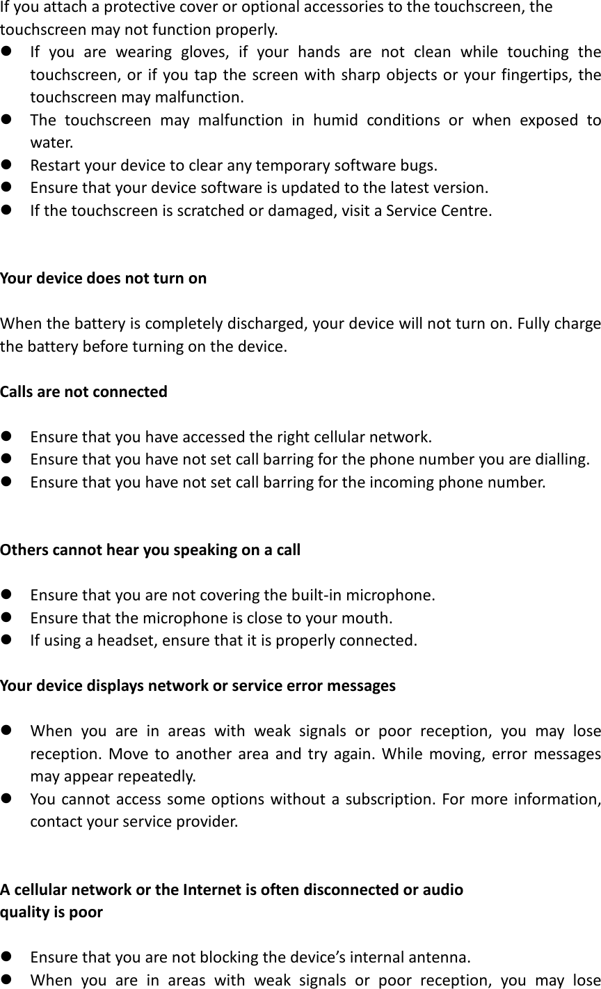 If you attach a protective cover or optional accessories to the touchscreen, the   touchscreen may not function properly.  If you are wearing gloves, if your hands are not clean while touching the touchscreen, or if you tap the screen with sharp objects or your fingertips, the touchscreen may malfunction.  The touchscreen may malfunction in humid conditions or when exposed to wate r.  Restart your device to clear any temporary software bugs.  Ensure that your device software is updated to the latest version.  If the touchscreen is scratched or damaged, visit a Service Centre.   Your device does not turn on  When the battery is completely discharged, your device will not turn on. Fully charge the battery before turning on the device.  Calls are not connected   Ensure that you have accessed the right cellular network.  Ensure that you have not set call barring for the phone number you are dialling.  Ensure that you have not set call barring for the incoming phone number.   Others cannot hear you speaking on a call   Ensure that you are not covering the built-in microphone.  Ensure that the microphone is close to your mouth.  If using a headset, ensure that it is properly connected.  Your device displays network or service error messages   When you are in areas with weak signals or poor reception, you may lose reception. Move to another area and try again. While moving, error messages may appear repeatedly.  You cannot access some options without a subscription. For more information, contact your service provider.   A cellular network or the Internet is often disconnected or audio   quality is poor   Ensure that you are not blocking the device’s internal antenna.  When you are in areas with weak signals or poor reception, you may lose 