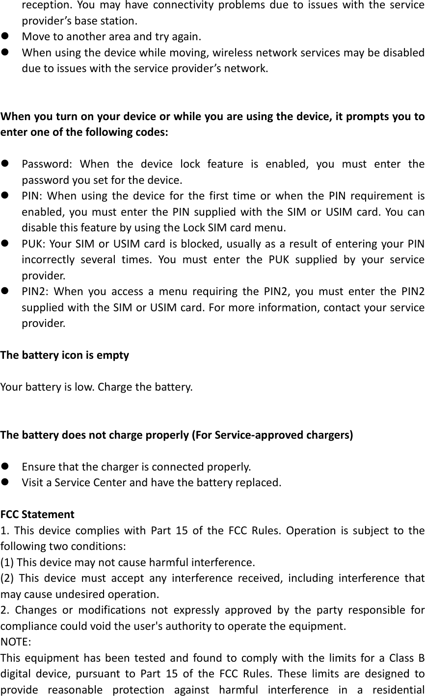 reception. You may have connectivity problems due to issues with the service provider’s base station.    Move to another area and try again.  When using the device while moving, wireless network services may be disabled due to issues with the service provider’s network.   When you turn on your device or while you are using the device, it prompts you to enter one of the following codes:   Password: When the device lock feature is enabled, you must enter the password you set for the device.  PIN: When using the device for the first time or when the PIN requirement is enabled, you must enter the PIN supplied with the SIM or USIM card. You can disable this feature by using the Lock SIM card menu.  PUK: Your SIM or USIM card is blocked, usually as a result of entering your PIN incorrectly several times. You must enter the PUK supplied by your service provider.  PIN2: When you access a menu requiring the PIN2, you must enter the PIN2 supplied with the SIM or USIM card. For more information, contact your service provider.  The battery icon is empty  Your battery is low. Charge the battery.   The battery does not charge properly (For Service-approved chargers)   Ensure that the charger is connected properly.  Visit a Service Center and have the battery replaced.  FCC Statement 1. This device complies with Part 15 of the FCC Rules. Operation is subject to the following two conditions: (1) This device may not cause harmful interference. (2) This device must accept any interference received, including interference that may cause undesired operation. 2. Changes or modifications not expressly approved by the party responsible for compliance could void the user&apos;s authority to operate the equipment. NOTE:   This equipment has been tested and found to comply with the limits for a Class B digital device, pursuant to Part 15 of the FCC Rules. These limits are designed to provide reasonable protection against harmful interference in a residential 