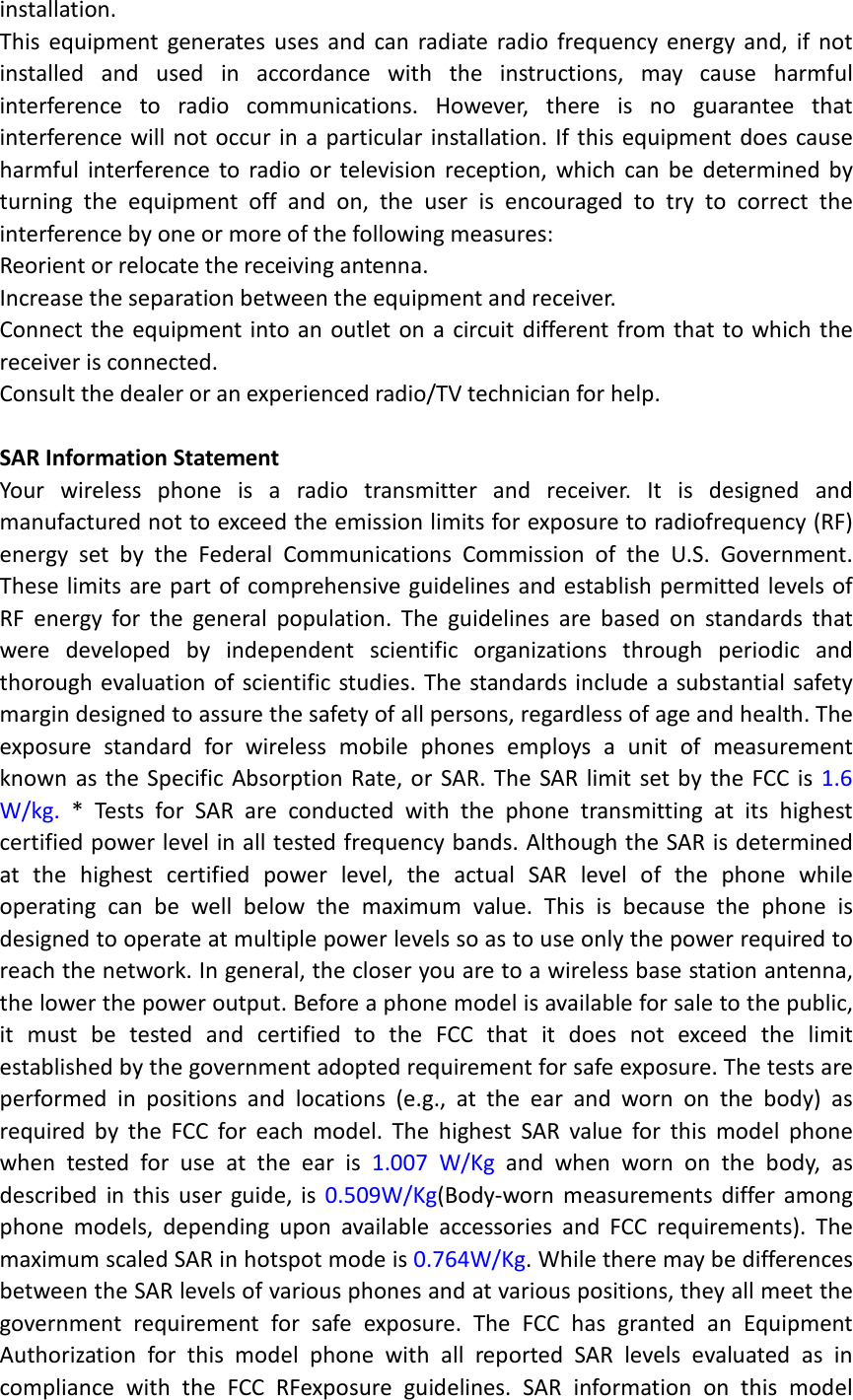 installation. This equipment generates uses and can radiate radio frequency energy and, if not installed and used in accordance with the instructions, may cause harmful interference to radio communications. However, there is no guarantee that interference will not occur in a particular installation. If this equipment does cause harmful interference to radio or television reception, which can be determined by turning the equipment off and on, the user is encouraged to try to correct the interference by one or more of the following measures: Reorient or relocate the receiving antenna. Increase the separation between the equipment and receiver. Connect the equipment into an outlet on a circuit different from that to which the receiver is connected.   Consult the dealer or an experienced radio/TV technician for help.  SAR Information Statement Your wireless phone is a radio transmitter and receiver. It is designed and manufactured not to exceed the emission limits for exposure to radiofrequency (RF) energy set by the Federal Communications Commission of the U.S. Government. These limits are part of comprehensive guidelines and establish permitted levels of RF energy for the general population. The guidelines are based on standards that were developed by independent scientific organizations through periodic and thorough evaluation of scientific studies. The standards include a substantial safety margin designed to assure the safety of all persons, regardless of age and health. The exposure standard for wireless mobile phones employs a unit of measurement known as the Specific Absorption Rate, or SAR. The SAR limit set by the FCC is 1.6 W/kg. * Tests for SAR are conducted with the phone transmitting at its highest certified power level in all tested frequency bands. Although the SAR is determined at the highest certified power level, the actual SAR level of the phone while operating can be well below the maximum value. This is because the phone is designed to operate at multiple power levels so as to use only the power required to reach the network. In general, the closer you are to a wireless base station antenna, the lower the power output. Before a phone model is available for sale to the public, it must be tested and certified to the FCC that it does not exceed the limit established by the government adopted requirement for safe exposure. The tests are performed in positions and locations (e.g., at the ear and worn on the body) as required by the FCC for each model. The highest SAR value for this model phone when tested for use at the ear is 1.007  W/Kg and when worn on the body, as described in this user guide, is 0.509W/Kg(Body-worn measurements differ among phone models, depending upon available accessories and FCC requirements). The maximum scaled SAR in hotspot mode is 0.764W/Kg. While there may be differences between the SAR levels of various phones and at various positions, they all meet the government requirement for safe exposure. The FCC has granted an Equipment Authorization for this model phone with all reported SAR levels evaluated as in compliance with the FCC RFexposure guidelines. SAR information on this model 