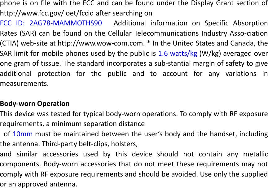 phone is on file with the FCC and can be found under the Display Grant section of http://www.fcc.gov/ oet/fccid after searching on   FCC ID: 2AG78-MAMMOTHS90   Additional information on Specific Absorption Rates (SAR) can be found on the Cellular Telecommunications Industry Asso-ciation (CTIA) web-site at http://www.wow-com.com. * In the United States and Canada, the SAR limit for mobile phones used by the public is 1.6 watts/kg (W/kg) averaged over one gram of tissue. The standard incorporates a sub-stantial margin of safety to give additional protection for the public and to account for any variations in measurements.  Body-worn Operation This device was tested for typical body-worn operations. To comply with RF exposure requirements, a minimum separation distance  of 10mm must be maintained between the user’s body and the handset, including the antenna. Third-party belt-clips, holsters,   and similar accessories used by this device should not contain any metallic components. Body-worn accessories that do not meet these requirements may not comply with RF exposure requirements and should be avoided. Use only the supplied or an approved antenna.     