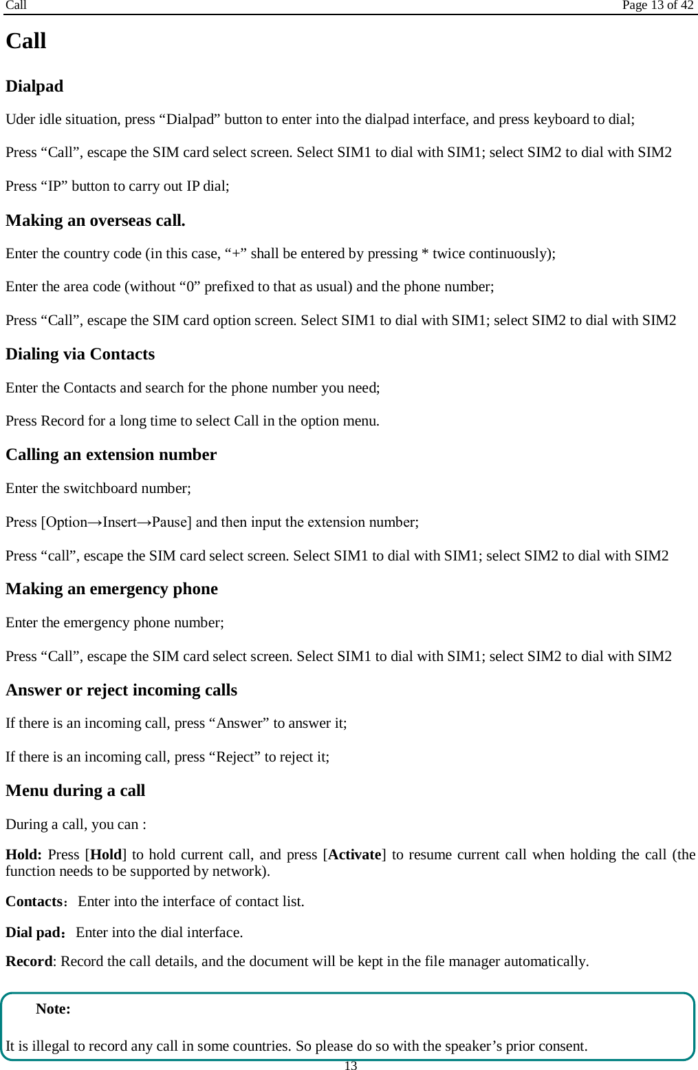 Call Page 13 of 42 13 Call Dialpad Uder idle situation, press “Dialpad” button to enter into the dialpad interface, and press keyboard to dial;   Press “Call”, escape the SIM card select screen. Select SIM1 to dial with SIM1; select SIM2 to dial with SIM2 Press “IP” button to carry out IP dial;     Making an overseas call. Enter the country code (in this case, “+” shall be entered by pressing * twice continuously); Enter the area code (without “0” prefixed to that as usual) and the phone number; Press “Call”, escape the SIM card option screen. Select SIM1 to dial with SIM1; select SIM2 to dial with SIM2 Dialing via Contacts Enter the Contacts and search for the phone number you need; Press Record for a long time to select Call in the option menu. Calling an extension number Enter the switchboard number; Press [Option→Insert→Pause] and then input the extension number; Press “call”, escape the SIM card select screen. Select SIM1 to dial with SIM1; select SIM2 to dial with SIM2 Making an emergency phone Enter the emergency phone number; Press “Call”, escape the SIM card select screen. Select SIM1 to dial with SIM1; select SIM2 to dial with SIM2 Answer or reject incoming calls If there is an incoming call, press “Answer” to answer it; If there is an incoming call, press “Reject” to reject it; Menu during a call During a call, you can : Hold: Press [Hold] to hold current call, and press [Activate] to resume current call when holding the call (the function needs to be supported by network). Contacts：Enter into the interface of contact list. Dial pad：Enter into the dial interface.   Record: Record the call details, and the document will be kept in the file manager automatically.    Note: It is illegal to record any call in some countries. So please do so with the speaker’s prior consent. 