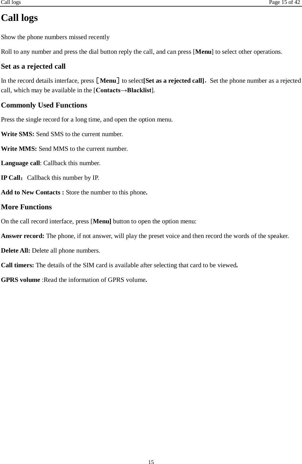 Call logs Page 15 of 42 15 Call logs Show the phone numbers missed recently Roll to any number and press the dial button reply the call, and can press [Menu] to select other operations. Set as a rejected call In the record details interface, press［Menu］to select[Set as a rejected call]，Set the phone number as a rejected call, which may be available in the [Contacts→Blacklist]. Commonly Used Functions Press the single record for a long time, and open the option menu.   Write SMS: Send SMS to the current number. Write MMS: Send MMS to the current number. Language call: Callback this number. IP Call：Callback this number by IP. Add to New Contacts : Store the number to this phone. More Functions On the call record interface, press [Menu] button to open the option menu: Answer record: The phone, if not answer, will play the preset voice and then record the words of the speaker. Delete All: Delete all phone numbers. Call timers: The details of the SIM card is available after selecting that card to be viewed. GPRS volume :Read the information of GPRS volume.    