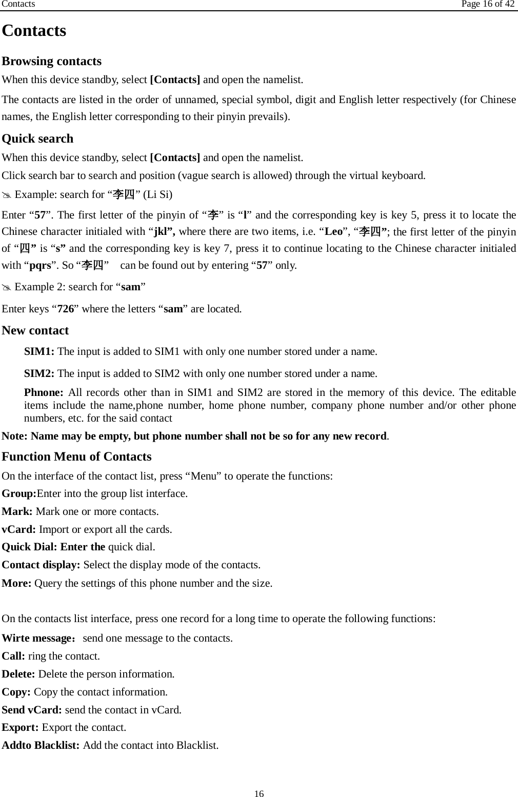 Contacts Page 16 of 42 16 Contacts Browsing contacts When this device standby, select [Contacts] and open the namelist. The contacts are listed in the order of unnamed, special symbol, digit and English letter respectively (for Chinese names, the English letter corresponding to their pinyin prevails). Quick search When this device standby, select [Contacts] and open the namelist.   Click search bar to search and position (vague search is allowed) through the virtual keyboard.  Example: search for “李四” (Li Si) Enter “57”. The first letter of the pinyin of “李” is “l” and the corresponding key is key 5, press it to locate the Chinese character initialed with “jkl”, where there are two items, i.e. “Leo”, “李四”; the first letter of the pinyin of “四” is “s” and the corresponding key is key 7, press it to continue locating to the Chinese character initialed with “pqrs”. So “李四”    can be found out by entering “57” only.  Example 2: search for “sam” Enter keys “726” where the letters “sam” are located. New contact  SIM1: The input is added to SIM1 with only one number stored under a name.  SIM2: The input is added to SIM2 with only one number stored under a name. Phnone: All records other than in SIM1 and SIM2 are stored in the memory of this device. The editable items include the name,phone number, home phone number, company phone number and/or other phone numbers, etc. for the said contact Note: Name may be empty, but phone number shall not be so for any new record. Function Menu of Contacts On the interface of the contact list, press “Menu” to operate the functions:   Group:Enter into the group list interface. Mark: Mark one or more contacts. vCard: Import or export all the cards.   Quick Dial: Enter the quick dial. Contact display: Select the display mode of the contacts.   More: Query the settings of this phone number and the size.  On the contacts list interface, press one record for a long time to operate the following functions:   Wirte message：send one message to the contacts. Call: ring the contact. Delete: Delete the person information. Copy: Copy the contact information. Send vCard: send the contact in vCard. Export: Export the contact. Addto Blacklist: Add the contact into Blacklist.    