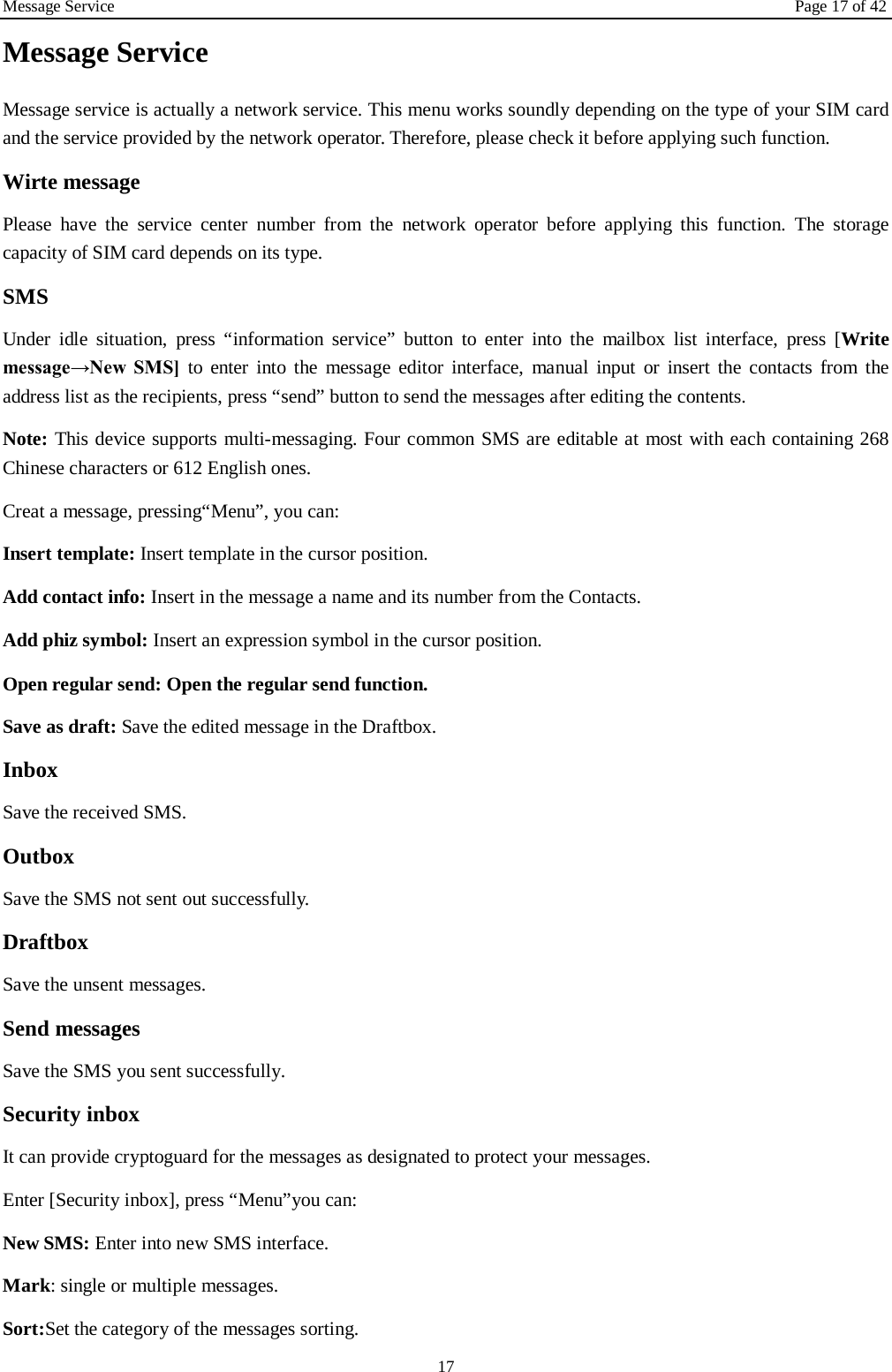 Message Service Page 17 of 42 17 Message Service   Message service is actually a network service. This menu works soundly depending on the type of your SIM card and the service provided by the network operator. Therefore, please check it before applying such function. Wirte message Please have the service center number from the network operator before applying this function. The storage capacity of SIM card depends on its type. SMS Under idle situation, press “information service” button to enter into the mailbox list interface, press [Write message→New  SMS] to enter into the message editor interface, manual input or insert the contacts from the address list as the recipients, press “send” button to send the messages after editing the contents.   Note: This device supports multi-messaging. Four common SMS are editable at most with each containing 268 Chinese characters or 612 English ones. Creat a message, pressing“Menu”, you can: Insert template: Insert template in the cursor position. Add contact info: Insert in the message a name and its number from the Contacts. Add phiz symbol: Insert an expression symbol in the cursor position. Open regular send: Open the regular send function. Save as draft: Save the edited message in the Draftbox.   Inbox Save the received SMS. Outbox Save the SMS not sent out successfully. Draftbox Save the unsent messages. Send messages Save the SMS you sent successfully. Security inbox It can provide cryptoguard for the messages as designated to protect your messages. Enter [Security inbox], press “Menu”you can:   New SMS: Enter into new SMS interface. Mark: single or multiple messages. Sort:Set the category of the messages sorting.   