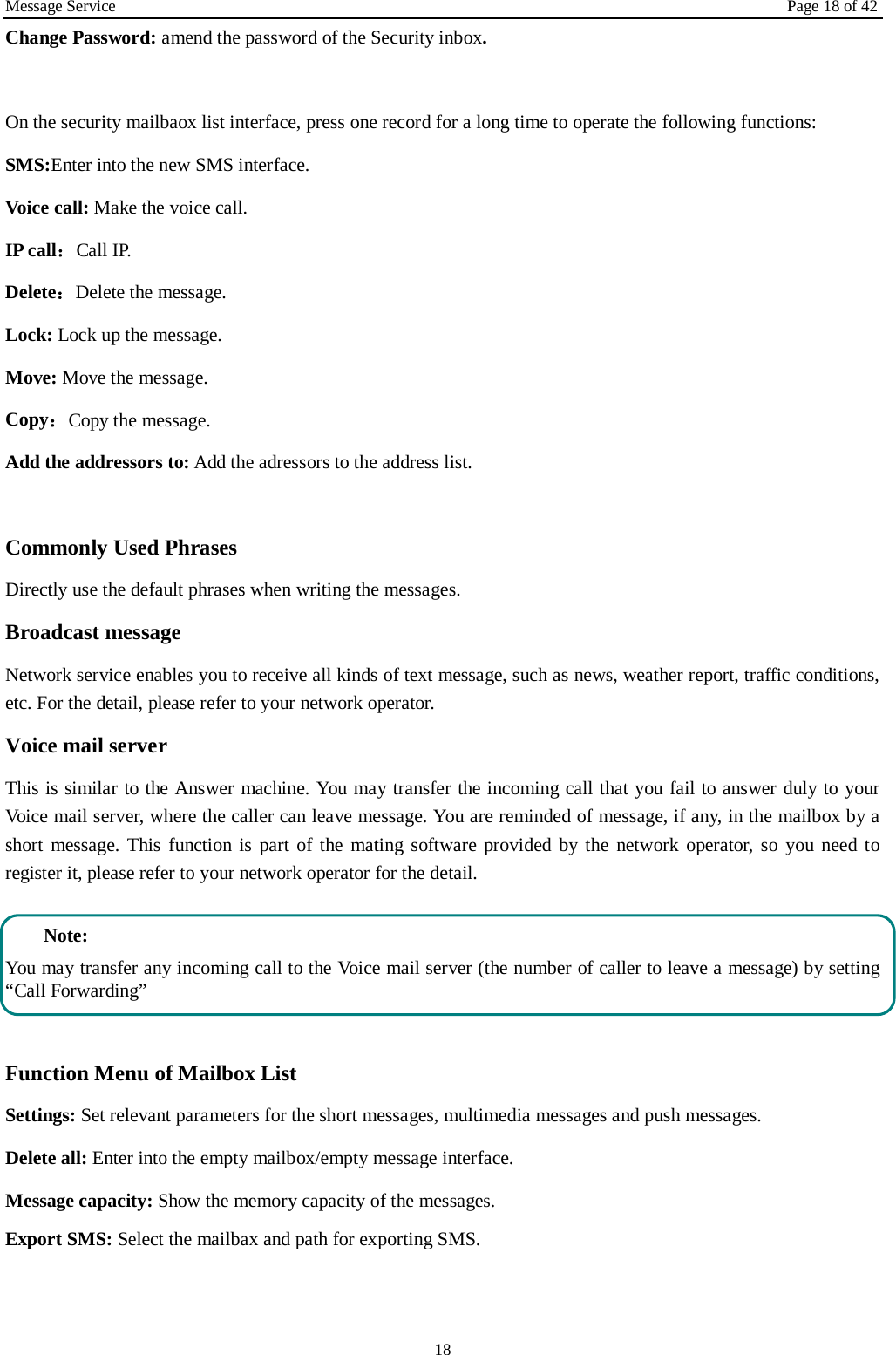 Message Service Page 18 of 42 18 Change Password: amend the password of the Security inbox.  On the security mailbaox list interface, press one record for a long time to operate the following functions:   SMS:Enter into the new SMS interface. Voice call: Make the voice call.   IP call：Call IP. Delete：Delete the message. Lock: Lock up the message. Move: Move the message. Copy：Copy the message. Add the addressors to: Add the adressors to the address list.  Commonly Used Phrases   Directly use the default phrases when writing the messages. Broadcast message Network service enables you to receive all kinds of text message, such as news, weather report, traffic conditions, etc. For the detail, please refer to your network operator. Voice mail server This is similar to the Answer machine. You may transfer the incoming call that you fail to answer duly to your Voice mail server, where the caller can leave message. You are reminded of message, if any, in the mailbox by a short message. This function is part of the mating software provided by the network operator, so you need to register it, please refer to your network operator for the detail.  Note: You may transfer any incoming call to the Voice mail server (the number of caller to leave a message) by setting “Call Forwarding”  Function Menu of Mailbox List Settings: Set relevant parameters for the short messages, multimedia messages and push messages. Delete all: Enter into the empty mailbox/empty message interface. Message capacity: Show the memory capacity of the messages. Export SMS: Select the mailbax and path for exporting SMS. 