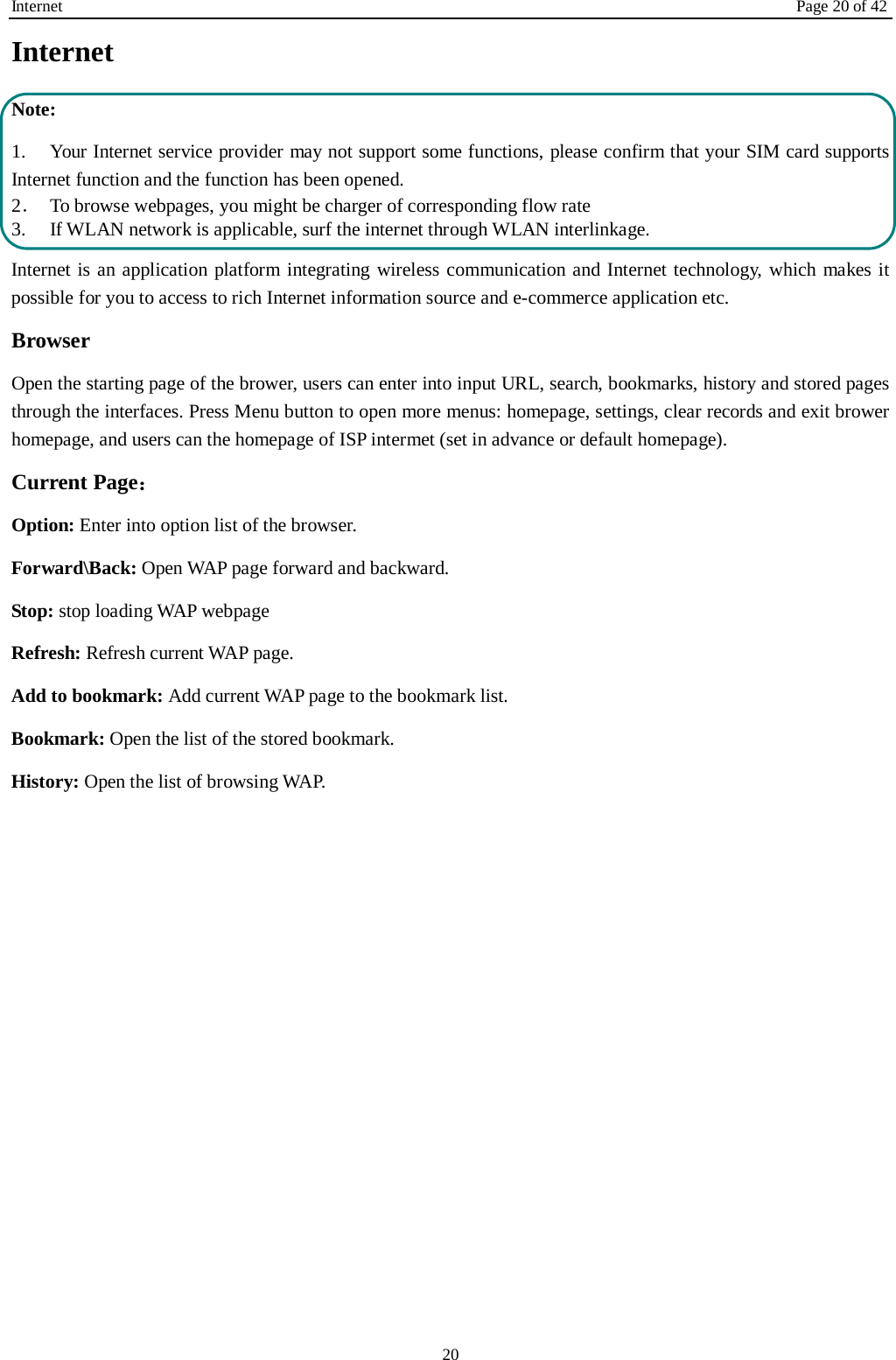 Internet Page 20 of 42 20 Internet  Note: 1. Your Internet service provider may not support some functions, please confirm that your SIM card supports Internet function and the function has been opened. 2．  To browse webpages, you might be charger of corresponding flow rate 3.    If WLAN network is applicable, surf the internet through WLAN interlinkage.   Internet is an application platform integrating wireless communication and Internet technology, which makes it possible for you to access to rich Internet information source and e-commerce application etc. Browser   Open the starting page of the brower, users can enter into input URL, search, bookmarks, history and stored pages through the interfaces. Press Menu button to open more menus: homepage, settings, clear records and exit brower homepage, and users can the homepage of ISP intermet (set in advance or default homepage).   Current Page： Option: Enter into option list of the browser.   Forward\Back: Open WAP page forward and backward.   Stop: stop loading WAP webpage Refresh: Refresh current WAP page.   Add to bookmark: Add current WAP page to the bookmark list. Bookmark: Open the list of the stored bookmark. History: Open the list of browsing WAP.    