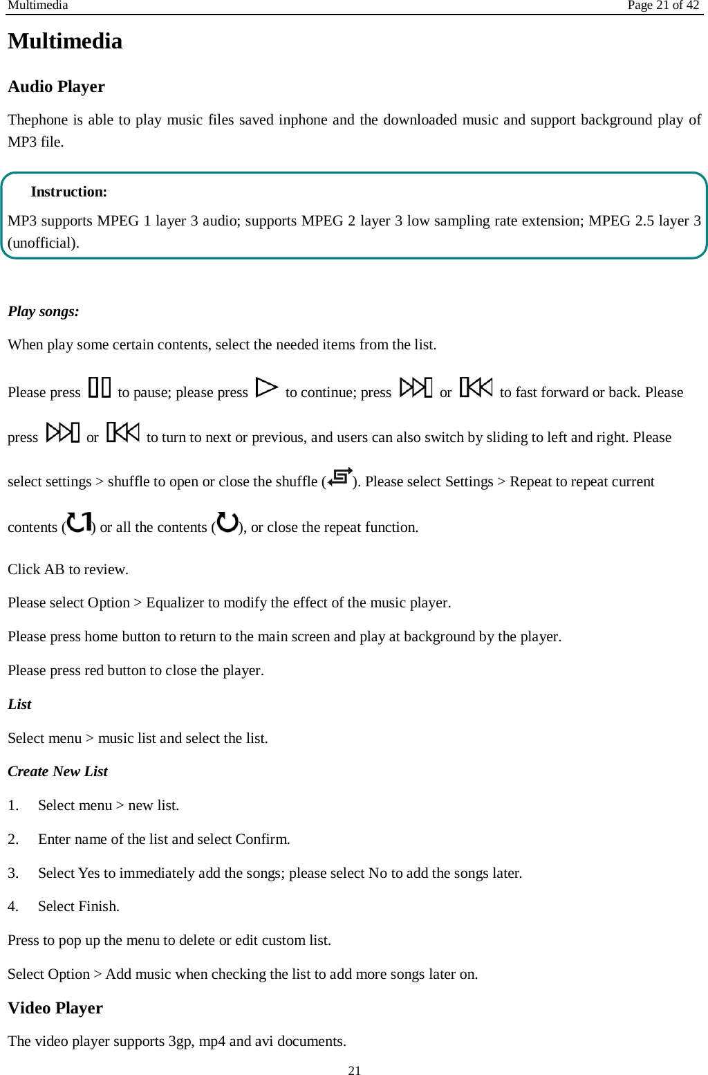 Multimedia Page 21 of 42 21 Multimedia Audio Player Thephone is able to play music files saved inphone and the downloaded music and support background play of MP3 file.    Instruction: MP3 supports MPEG 1 layer 3 audio; supports MPEG 2 layer 3 low sampling rate extension; MPEG 2.5 layer 3 (unofficial).  Play songs: When play some certain contents, select the needed items from the list.   Please press   to pause; please press   to continue; press   or   to fast forward or back. Please press   or   to turn to next or previous, and users can also switch by sliding to left and right. Please select settings &gt; shuffle to open or close the shuffle ( ). Please select Settings &gt; Repeat to repeat current contents ( ) or all the contents ( ), or close the repeat function.   Click AB to review. Please select Option &gt; Equalizer to modify the effect of the music player. Please press home button to return to the main screen and play at background by the player. Please press red button to close the player. List   Select menu &gt; music list and select the list. Create New List   1.    Select menu &gt; new list. 2.    Enter name of the list and select Confirm.   3.    Select Yes to immediately add the songs; please select No to add the songs later.   4.    Select Finish.   Press to pop up the menu to delete or edit custom list. Select Option &gt; Add music when checking the list to add more songs later on.   Video Player The video player supports 3gp, mp4 and avi documents. 