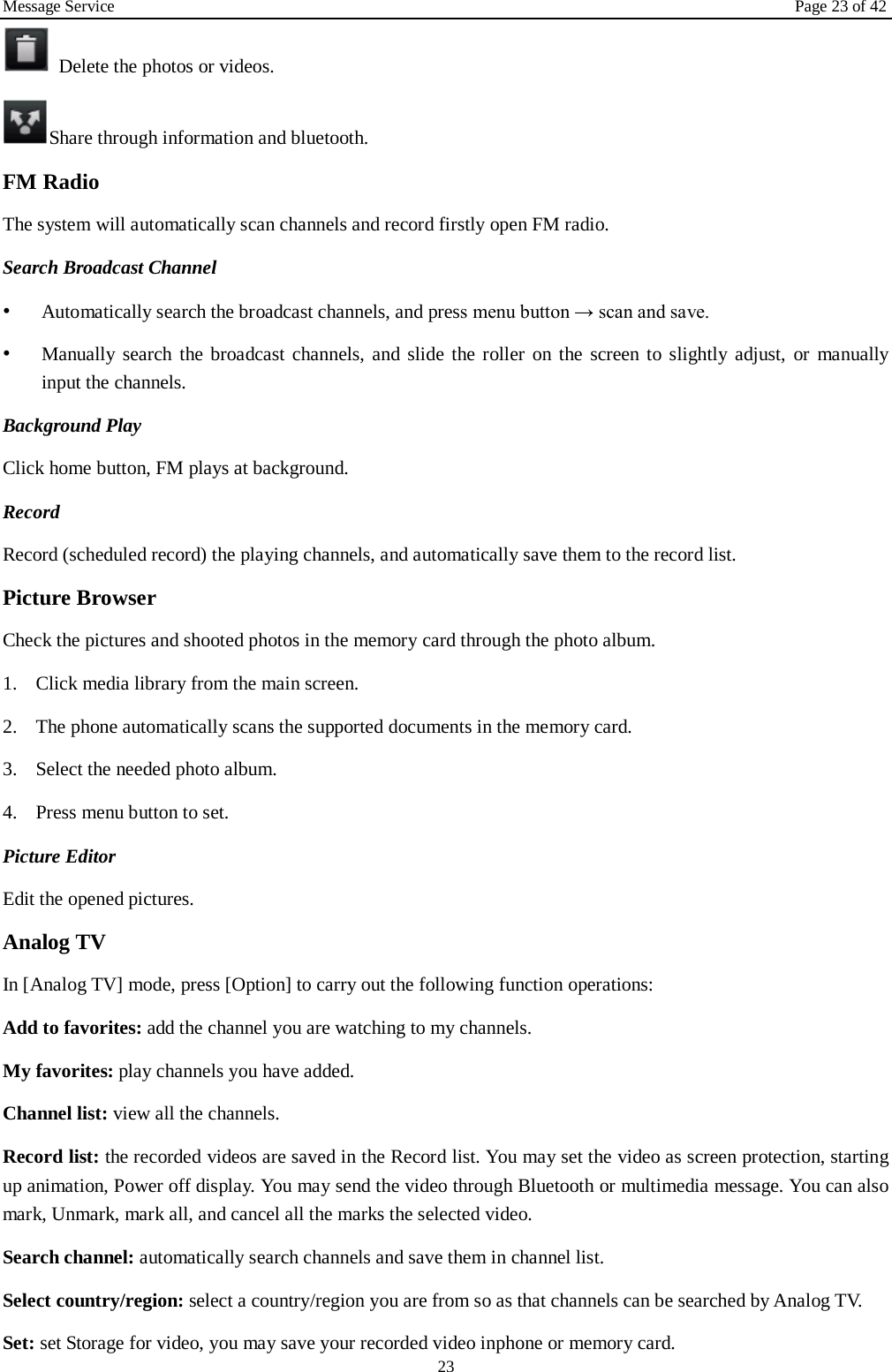 Message Service Page 23 of 42 23 Delete the photos or videos. Share through information and bluetooth.   FM Radio The system will automatically scan channels and record firstly open FM radio. Search Broadcast Channel  •Automatically search the broadcast channels, and press menu button → scan and save.•Manually search the broadcast channels, and slide the roller on the screen to slightly adjust, or manuallyinput the channels.Background Play Click home button, FM plays at background.   Record  Record (scheduled record) the playing channels, and automatically save them to the record list. Picture Browser Check the pictures and shooted photos in the memory card through the photo album. 1. Click media library from the main screen.2. The phone automatically scans the supported documents in the memory card.3. Select the needed photo album.4. Press menu button to set.Picture Editor  Edit the opened pictures.   Analog TV   In [Analog TV] mode, press [Option] to carry out the following function operations: Add to favorites: add the channel you are watching to my channels. My favorites: play channels you have added. Channel list: view all the channels. Record list: the recorded videos are saved in the Record list. You may set the video as screen protection, starting up animation, Power off display. You may send the video through Bluetooth or multimedia message. You can also mark, Unmark, mark all, and cancel all the marks the selected video.   Search channel: automatically search channels and save them in channel list. Select country/region: select a country/region you are from so as that channels can be searched by Analog TV. Set: set Storage for video, you may save your recorded video inphone or memory card. 