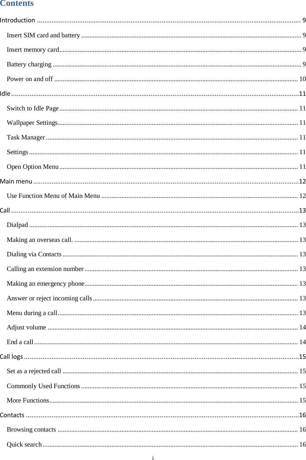  i Contents Introduction ................................................................................................................................................ 9 Insert SIM card and battery ................................................................................................................................... 9 Insert memory card ................................................................................................................................................ 9 Battery charging .................................................................................................................................................... 9 Power on and off ................................................................................................................................................. 10 Idle .............................................................................................................................................................11 Switch to Idle Page .............................................................................................................................................. 11 Wallpaper Settings............................................................................................................................................... 11 Task Manager ...................................................................................................................................................... 11 Settings ................................................................................................................................................................ 11 Open Option Menu .............................................................................................................................................. 11 Main menu .................................................................................................................................................12 Use Function Menu of Main Menu ..................................................................................................................... 12 Call .............................................................................................................................................................13 Dialpad ................................................................................................................................................................ 13 Making an overseas call. ..................................................................................................................................... 13 Dialing via Contacts ............................................................................................................................................ 13 Calling an extension number ............................................................................................................................... 13 Making an emergency phone ............................................................................................................................... 13 Answer or reject incoming calls .......................................................................................................................... 13 Menu during a call ............................................................................................................................................... 13 Adjust volume ..................................................................................................................................................... 14 End a call ............................................................................................................................................................. 14 Call logs ......................................................................................................................................................15 Set as a rejected call ............................................................................................................................................ 15 Commonly Used Functions ................................................................................................................................. 15 More Functions .................................................................................................................................................... 15 Contacts .....................................................................................................................................................16 Browsing contacts ............................................................................................................................................... 16 Quick search ........................................................................................................................................................ 16 
