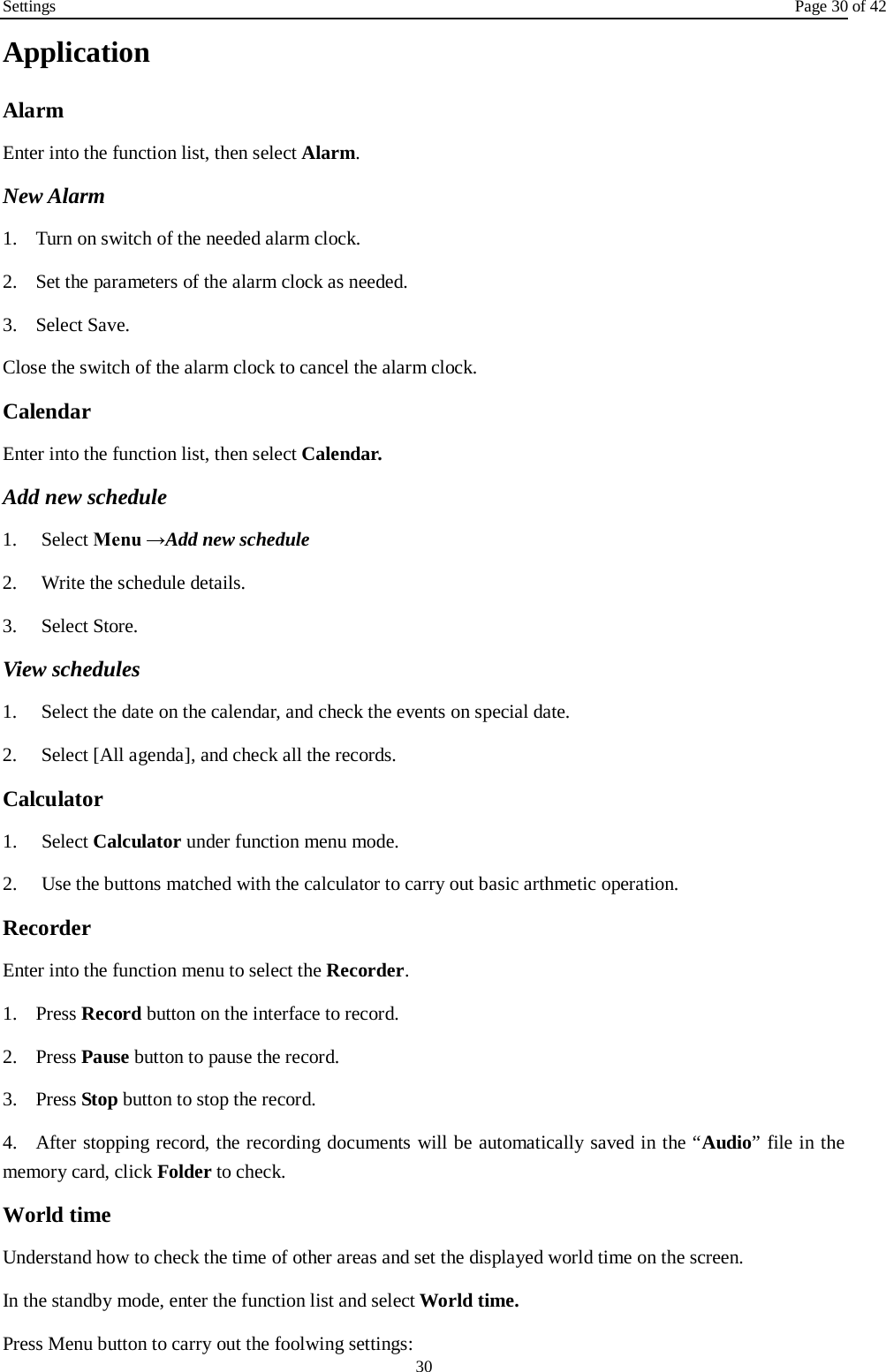Settings Page 30 of 42 30 Application Alarm Enter into the function list, then select Alarm. New Alarm 1. Turn on switch of the needed alarm clock.2. Set the parameters of the alarm clock as needed.3. Select Save.Close the switch of the alarm clock to cancel the alarm clock. Calendar Enter into the function list, then select Calendar. Add new schedule 1. Select Menu →Add new schedule2. Write the schedule details.3. Select Store.View schedules 1. Select the date on the calendar, and check the events on special date.2. Select [All agenda], and check all the records.Calculator 1. Select Calculator under function menu mode.2. Use the buttons matched with the calculator to carry out basic arthmetic operation.Recorder Enter into the function menu to select the Recorder. 1. Press Record button on the interface to record.2. Press Pause button to pause the record.3. Press Stop button to stop the record.4. After stopping record, the recording documents will be automatically saved in the “Audio” file in thememory card, click Folder to check.   World time Understand how to check the time of other areas and set the displayed world time on the screen. In the standby mode, enter the function list and select World time. Press Menu button to carry out the foolwing settings: 
