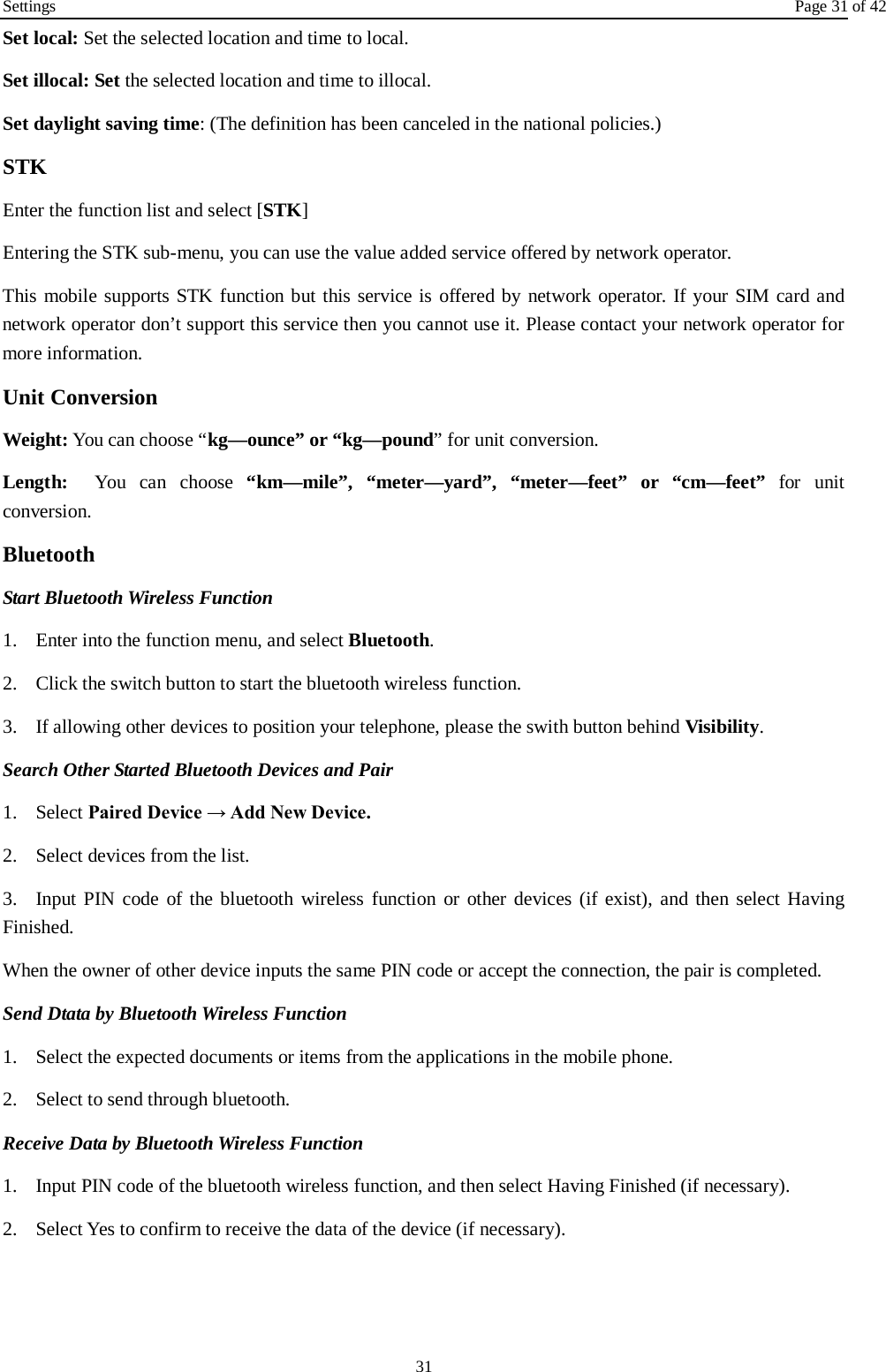 Settings Page 31 of 42 31 Set local: Set the selected location and time to local.   Set illocal: Set the selected location and time to illocal.   Set daylight saving time: (The definition has been canceled in the national policies.) STK Enter the function list and select [STK] Entering the STK sub-menu, you can use the value added service offered by network operator. This mobile supports STK function but this service is offered by network operator. If your SIM card and network operator don’t support this service then you cannot use it. Please contact your network operator for more information. Unit Conversion Weight: You can choose “kg—ounce” or “kg—pound” for unit conversion. Length:  You can choose “km—mile”, “meter—yard”, “meter—feet” or “cm—feet” for unit conversion. Bluetooth Start Bluetooth Wireless Function 1. Enter into the function menu, and select Bluetooth. 2. Click the switch button to start the bluetooth wireless function. 3. If allowing other devices to position your telephone, please the swith button behind Visibility.   Search Other Started Bluetooth Devices and Pair 1. Select Paired Device → Add New Device. 2. Select devices from the list. 3. Input PIN code of the bluetooth wireless function or other devices (if exist), and then select Having Finished. When the owner of other device inputs the same PIN code or accept the connection, the pair is completed.   Send Dtata by Bluetooth Wireless Function 1. Select the expected documents or items from the applications in the mobile phone. 2. Select to send through bluetooth. Receive Data by Bluetooth Wireless Function   1. Input PIN code of the bluetooth wireless function, and then select Having Finished (if necessary). 2. Select Yes to confirm to receive the data of the device (if necessary).  
