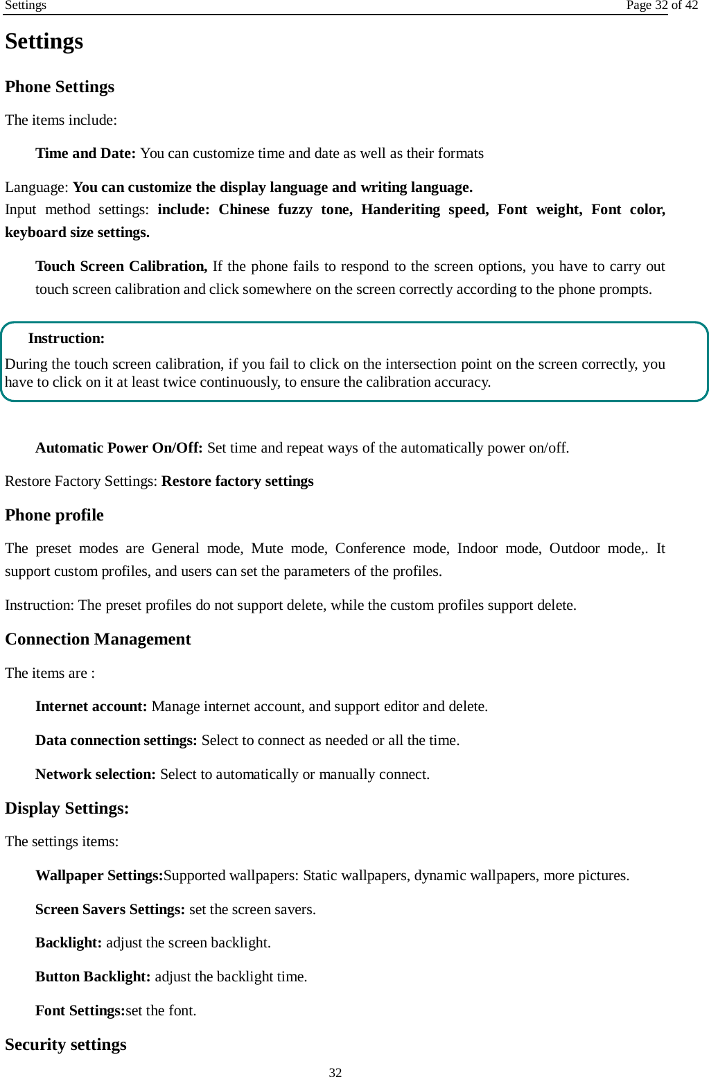 Settings Page 32 of 42 32 Settings Phone Settings The items include: Time and Date: You can customize time and date as well as their formats Language: You can customize the display language and writing language. Input method settings: include: Chinese fuzzy tone, Handeriting speed, Font weight, Font color, keyboard size settings. Touch Screen Calibration, If the phone fails to respond to the screen options, you have to carry out touch screen calibration and click somewhere on the screen correctly according to the phone prompts.  Instruction:   During the touch screen calibration, if you fail to click on the intersection point on the screen correctly, you have to click on it at least twice continuously, to ensure the calibration accuracy.  Automatic Power On/Off: Set time and repeat ways of the automatically power on/off. Restore Factory Settings: Restore factory settings Phone profile The preset modes are General mode, Mute mode, Conference mode, Indoor mode, Outdoor mode,.  It support custom profiles, and users can set the parameters of the profiles. Instruction: The preset profiles do not support delete, while the custom profiles support delete.   Connection Management The items are :   Internet account: Manage internet account, and support editor and delete.   Data connection settings: Select to connect as needed or all the time. Network selection: Select to automatically or manually connect. Display Settings: The settings items: Wallpaper Settings:Supported wallpapers: Static wallpapers, dynamic wallpapers, more pictures. Screen Savers Settings: set the screen savers. Backlight: adjust the screen backlight. Button Backlight: adjust the backlight time. Font Settings:set the font. Security settings 