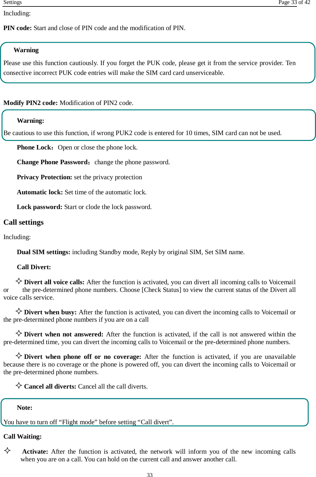 Settings Page 33 of 42 33 Including: PIN code: Start and close of PIN code and the modification of PIN. Warning   Please use this function cautiously. If you forget the PUK code, please get it from the service provider. Ten consective incorrect PUK code entries will make the SIM card card unserviceable.  Modify PIN2 code: Modification of PIN2 code.  Warning:   Be cautious to use this function, if wrong PUK2 code is entered for 10 times, SIM card can not be used. Phone Lock：Open or close the phone lock.   Change Phone Password：change the phone password. Privacy Protection: set the privacy protection Automatic lock: Set time of the automatic lock. Lock password: Start or clode the lock password. Call settings   Including: Dual SIM settings: including Standby mode, Reply by original SIM, Set SIM name. Call Divert:  Divert all voice calls: After the function is activated, you can divert all incoming calls to Voicemail or     the pre-determined phone numbers. Choose [Check Status] to view the current status of the Divert all voice calls service.  Divert when busy: After the function is activated, you can divert the incoming calls to Voicemail or the pre-determined phone numbers if you are on a call  Divert when not answered: After the function is activated, if the call is not answered within the pre-determined time, you can divert the incoming calls to Voicemail or the pre-determined phone numbers.  Divert when phone off or no coverage: After the function is activated, if you are unavailable because there is no coverage or the phone is powered off, you can divert the incoming calls to Voicemail or the pre-determined phone numbers.  Cancel all diverts: Cancel all the call diverts.  Note: You have to turn off “Flight mode” before setting “Call divert”. Call Waiting:  Activate: After the function is activated, the network will inform you of the new incoming calls when you are on a call. You can hold on the current call and answer another call.     