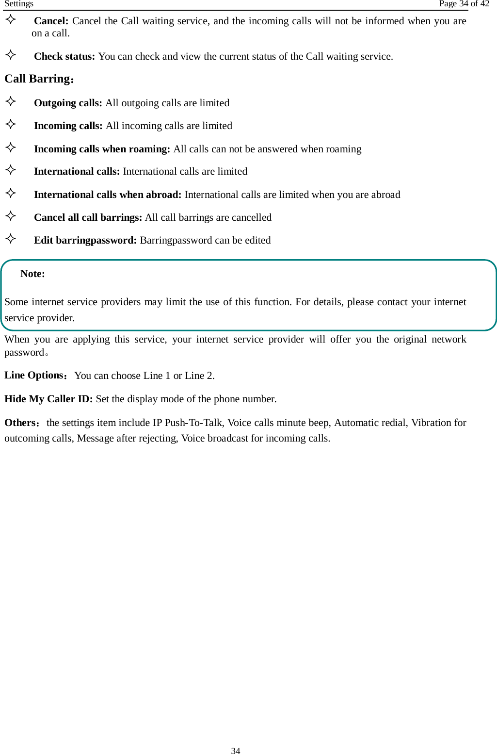 Settings Page 34 of 42 34  Cancel: Cancel the Call waiting service, and the incoming calls will not be informed when you are on a call.  Check status: You can check and view the current status of the Call waiting service. Call Barring：  Outgoing calls: All outgoing calls are limited    Incoming calls: All incoming calls are limited  Incoming calls when roaming: All calls can not be answered when roaming  International calls: International calls are limited  International calls when abroad: International calls are limited when you are abroad    Cancel all call barrings: All call barrings are cancelled  Edit barringpassword: Barringpassword can be edited Note: Some internet service providers may limit the use of this function. For details, please contact your internet service provider. When you are applying this service, your internet service provider will offer you the original network password。 Line Options：You can choose Line 1 or Line 2. Hide My Caller ID: Set the display mode of the phone number.   Others：the settings item include IP Push-To-Talk, Voice calls minute beep, Automatic redial, Vibration for outcoming calls, Message after rejecting, Voice broadcast for incoming calls. 
