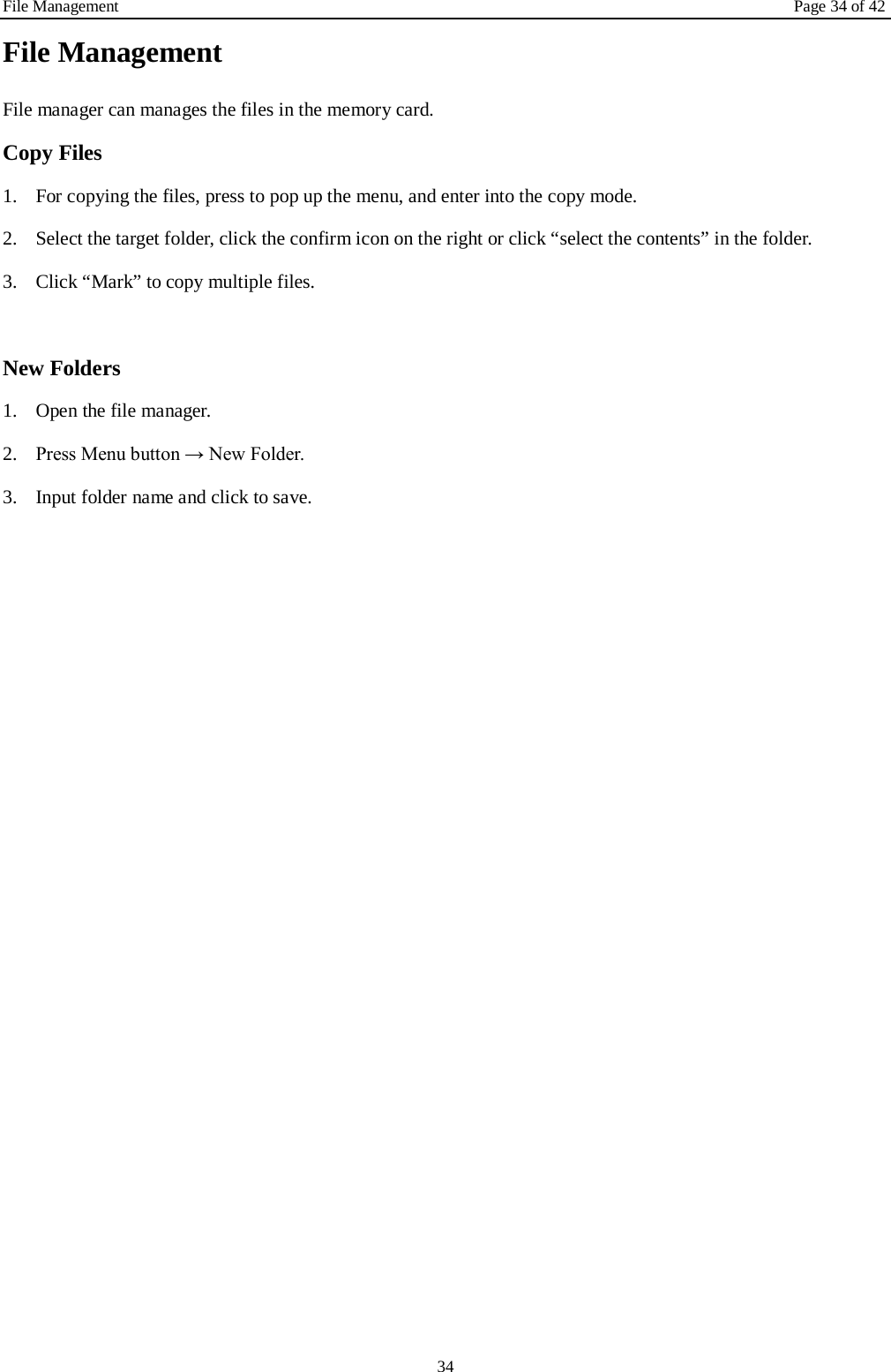File Management Page 34 of 42 34 File Management File manager can manages the files in the memory card. Copy Files 1. For copying the files, press to pop up the menu, and enter into the copy mode. 2. Select the target folder, click the confirm icon on the right or click “select the contents” in the folder. 3. Click “Mark” to copy multiple files.    New Folders 1. Open the file manager. 2. Press Menu button → New Folder. 3. Input folder name and click to save.     