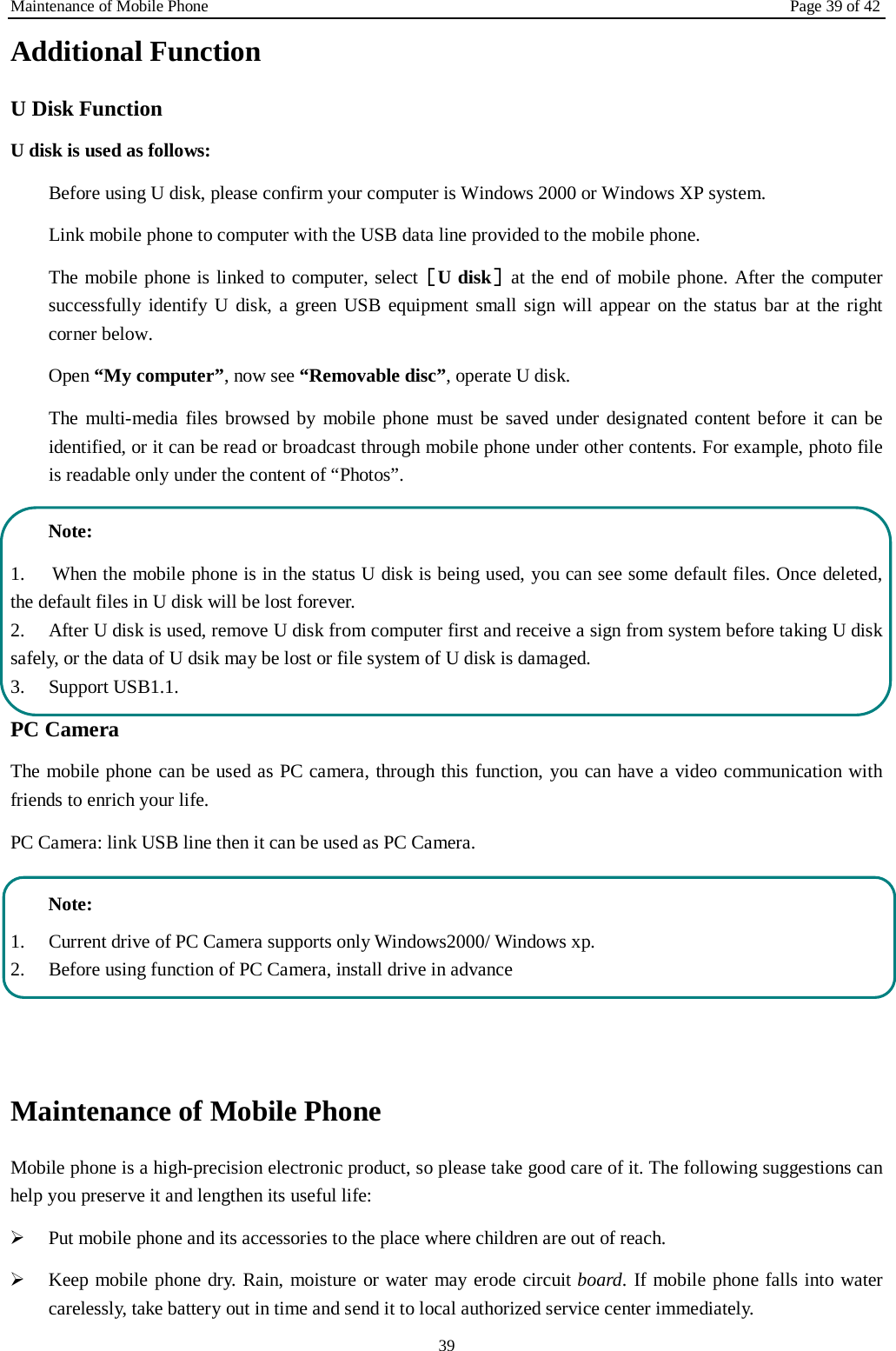 Maintenance of Mobile Phone Page 39 of 42 39 Additional Function U Disk Function U disk is used as follows: Before using U disk, please confirm your computer is Windows 2000 or Windows XP system. Link mobile phone to computer with the USB data line provided to the mobile phone. The mobile phone is linked to computer, select［U disk］at the end of mobile phone. After the computer successfully identify U disk, a green USB equipment small sign will appear on the status bar at the right corner below.  Open “My computer”, now see “Removable disc”, operate U disk. The multi-media files browsed by mobile phone must be saved under designated content before it can be identified, or it can be read or broadcast through mobile phone under other contents. For example, photo file is readable only under the content of “Photos”.   Note: 1. When the mobile phone is in the status U disk is being used, you can see some default files. Once deleted,the default files in U disk will be lost forever. 2. After U disk is used, remove U disk from computer first and receive a sign from system before taking U disksafely, or the data of U dsik may be lost or file system of U disk is damaged. 3. Support USB1.1.PC Camera The mobile phone can be used as PC camera, through this function, you can have a video communication with friends to enrich your life. PC Camera: link USB line then it can be used as PC Camera. Note: 1. Current drive of PC Camera supports only Windows2000/ Windows xp.2. Before using function of PC Camera, install drive in advanceMaintenance of Mobile Phone Mobile phone is a high-precision electronic product, so please take good care of it. The following suggestions can help you preserve it and lengthen its useful life:     Put mobile phone and its accessories to the place where children are out of reach.Keep mobile phone dry. Rain, moisture or water may erode circuit board. If mobile phone falls into watercarelessly, take battery out in time and send it to local authorized service center immediately.