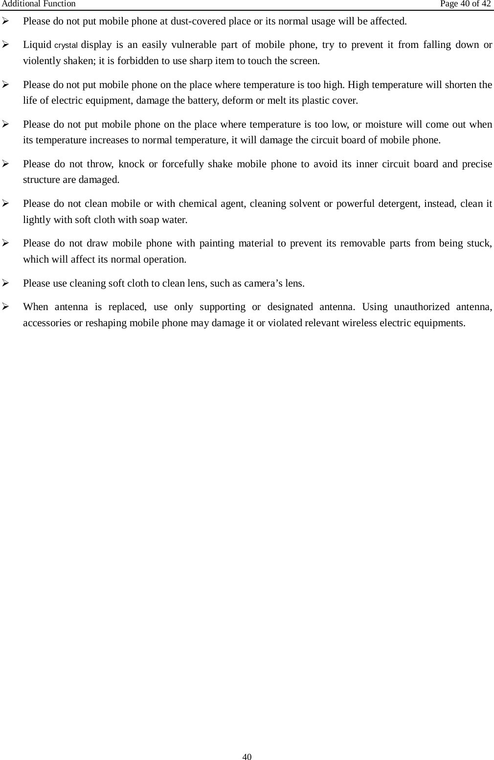 Additional Function Page 40 of 42 40 Please do not put mobile phone at dust-covered place or its normal usage will be affected.Liquid crystal display is an easily vulnerable part of mobile phone, try to prevent it from falling down orviolently shaken; it is forbidden to use sharp item to touch the screen.Please do not put mobile phone on the place where temperature is too high. High temperature will shorten thelife of electric equipment, damage the battery, deform or melt its plastic cover.Please do not put mobile phone on the place where temperature is too low, or moisture will come out whenits temperature increases to normal temperature, it will damage the circuit board of mobile phone.Please do not throw, knock or forcefully shake mobile phone to avoid its inner circuit  board and precisestructure are damaged.Please do not clean mobile or with chemical agent, cleaning solvent or powerful detergent, instead, clean itlightly with soft cloth with soap water.Please do not draw mobile phone with painting material to prevent its removable parts from being stuck,which will affect its normal operation.Please use cleaning soft cloth to clean lens, such as camera’s lens.When antenna is replaced, use only supporting or designated antenna. Using unauthorized antenna,accessories or reshaping mobile phone may damage it or violated relevant wireless electric equipments.