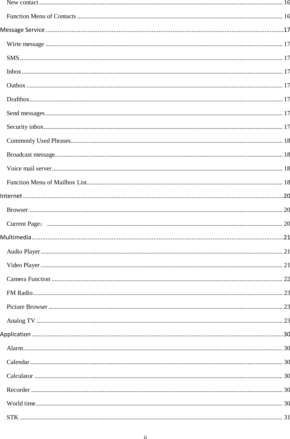 ii New contact ......................................................................................................................................................... 16 Function Menu of Contacts ................................................................................................................................. 16 Message Service .........................................................................................................................................17 Wirte message ..................................................................................................................................................... 17 SMS ..................................................................................................................................................................... 17 Inbox .................................................................................................................................................................... 17 Outbox ................................................................................................................................................................. 17 Draftbox............................................................................................................................................................... 17 Send messages ..................................................................................................................................................... 17 Security inbox ...................................................................................................................................................... 17 Commonly Used Phrases ..................................................................................................................................... 18 Broadcast message............................................................................................................................................... 18 Voice mail server ................................................................................................................................................. 18 Function Menu of Mailbox List........................................................................................................................... 18 Internet ......................................................................................................................................................20 Browser ............................................................................................................................................................... 20 Current Page： .................................................................................................................................................... 20 Multimedia .................................................................................................................................................21 Audio Player ........................................................................................................................................................ 21 Video Player ........................................................................................................................................................ 21 Camera Function ................................................................................................................................................. 22 FM Radio ............................................................................................................................................................. 23 Picture Browser ................................................................................................................................................... 23 Analog TV ........................................................................................................................................................... 23 Application .................................................................................................................................................30 Alarm ................................................................................................................................................................... 30 Calendar............................................................................................................................................................... 30 Calculator ............................................................................................................................................................ 30 Recorder .............................................................................................................................................................. 30 World time ........................................................................................................................................................... 30 STK ..................................................................................................................................................................... 31 