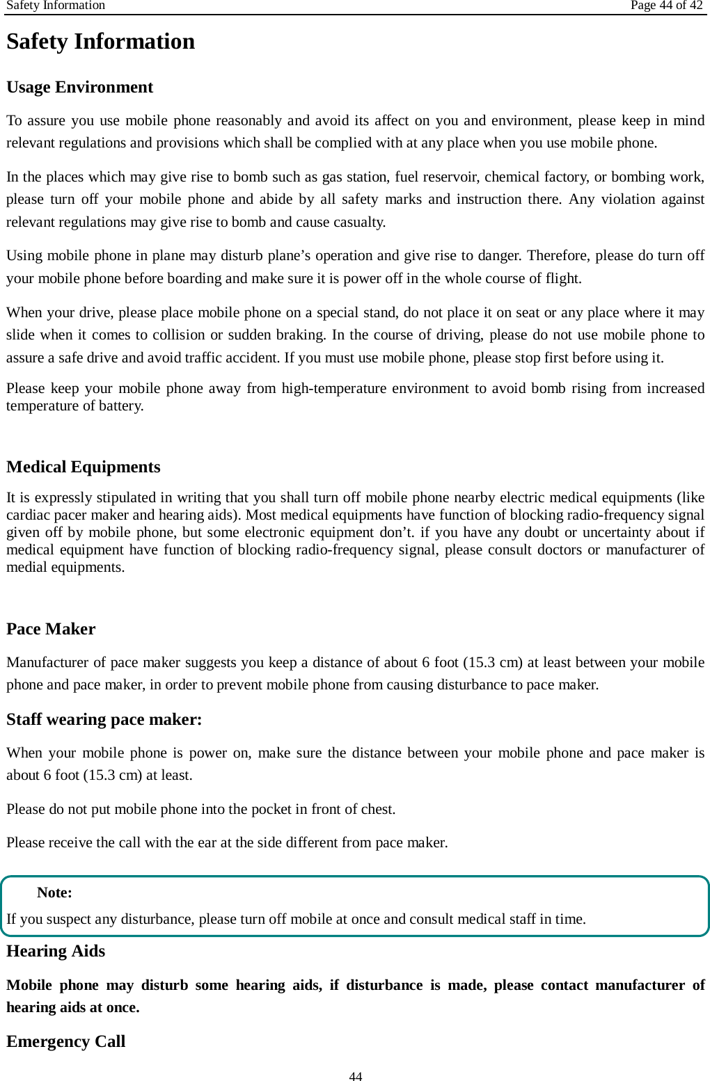 Safety Information Page 44 of 42 44 Safety Information Usage Environment   To assure you use mobile phone reasonably and avoid its affect on you and environment, please keep in mind relevant regulations and provisions which shall be complied with at any place when you use mobile phone. In the places which may give rise to bomb such as gas station, fuel reservoir, chemical factory, or bombing work, please turn off your mobile phone and abide by all safety marks and instruction there. Any violation against relevant regulations may give rise to bomb and cause casualty.   Using mobile phone in plane may disturb plane’s operation and give rise to danger. Therefore, please do turn off your mobile phone before boarding and make sure it is power off in the whole course of flight. When your drive, please place mobile phone on a special stand, do not place it on seat or any place where it may slide when it comes to collision or sudden braking. In the course of driving, please do not use mobile phone to assure a safe drive and avoid traffic accident. If you must use mobile phone, please stop first before using it.   Please keep your mobile phone away from high-temperature environment to avoid bomb rising from increased temperature of battery.  Medical Equipments It is expressly stipulated in writing that you shall turn off mobile phone nearby electric medical equipments (like cardiac pacer maker and hearing aids). Most medical equipments have function of blocking radio-frequency signal given off by mobile phone, but some electronic equipment don’t. if you have any doubt or uncertainty about if medical equipment have function of blocking radio-frequency signal, please consult doctors or manufacturer of medial equipments.  Pace Maker   Manufacturer of pace maker suggests you keep a distance of about 6 foot (15.3 cm) at least between your mobile phone and pace maker, in order to prevent mobile phone from causing disturbance to pace maker. Staff wearing pace maker:   When your mobile phone is power on, make sure the distance between your mobile phone and pace maker is about 6 foot (15.3 cm) at least. Please do not put mobile phone into the pocket in front of chest. Please receive the call with the ear at the side different from pace maker.  Note: If you suspect any disturbance, please turn off mobile at once and consult medical staff in time. Hearing Aids Mobile phone may disturb some hearing aids, if disturbance is made, please contact manufacturer of hearing aids at once.   Emergency Call   
