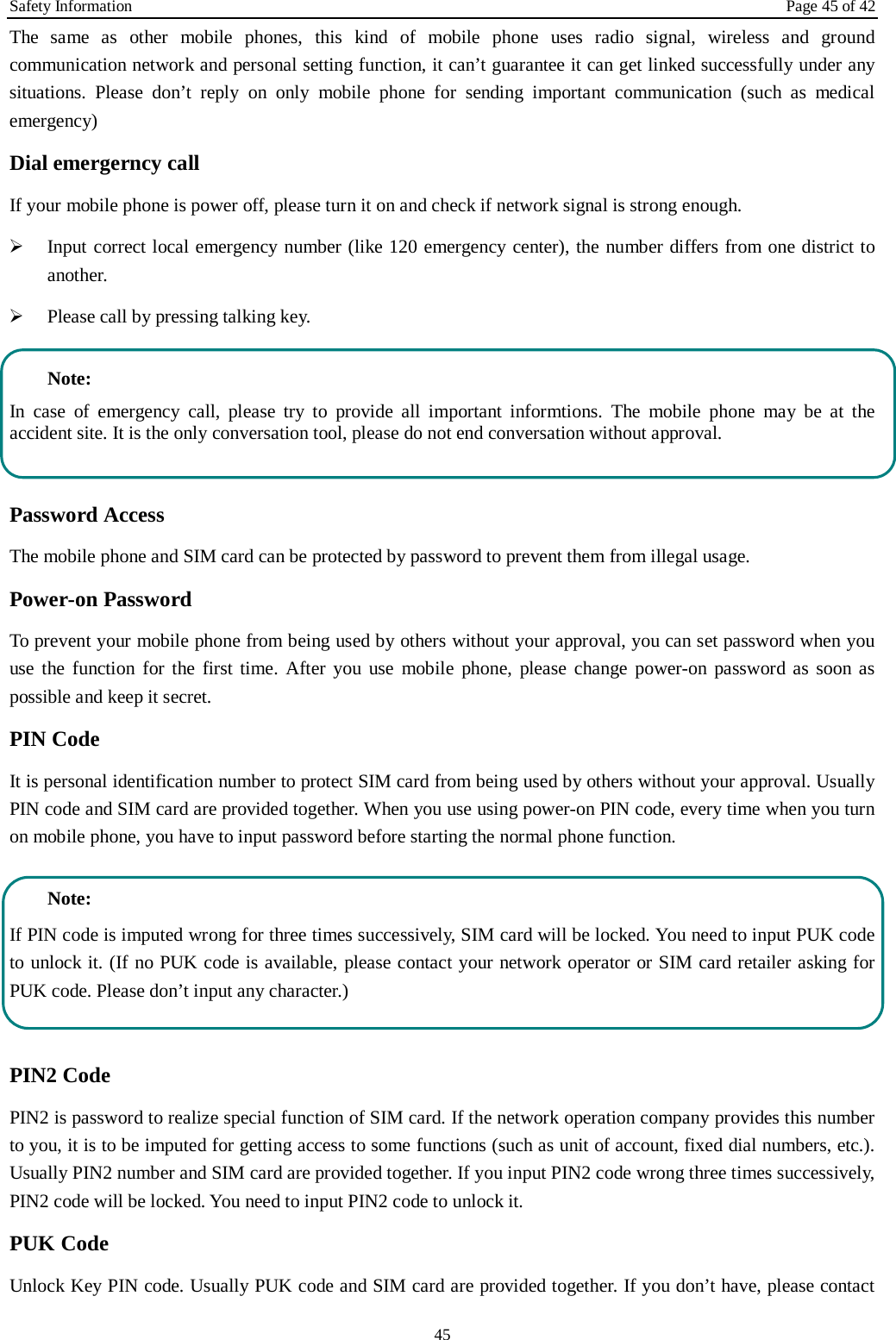 Safety Information Page 45 of 42 45 The same as other mobile phones, this kind of mobile phone uses radio signal, wireless and ground communication network and personal setting function, it can’t guarantee it can get linked successfully under any situations. Please don’t reply on only mobile phone for sending important communication (such as medical emergency) Dial emergerncy call If your mobile phone is power off, please turn it on and check if network signal is strong enough.    Input correct local emergency number (like 120 emergency center), the number differs from one district to another.    Please call by pressing talking key.    Note: In case of emergency call, please try to provide all important informtions. The mobile phone may be at the accident site. It is the only conversation tool, please do not end conversation without approval.  Password Access The mobile phone and SIM card can be protected by password to prevent them from illegal usage. Power-on Password To prevent your mobile phone from being used by others without your approval, you can set password when you use the function for the first time. After you use mobile phone, please change power-on password as soon as possible and keep it secret. PIN Code   It is personal identification number to protect SIM card from being used by others without your approval. Usually PIN code and SIM card are provided together. When you use using power-on PIN code, every time when you turn on mobile phone, you have to input password before starting the normal phone function.    Note: If PIN code is imputed wrong for three times successively, SIM card will be locked. You need to input PUK code to unlock it. (If no PUK code is available, please contact your network operator or SIM card retailer asking for PUK code. Please don’t input any character.)  PIN2 Code PIN2 is password to realize special function of SIM card. If the network operation company provides this number to you, it is to be imputed for getting access to some functions (such as unit of account, fixed dial numbers, etc.). Usually PIN2 number and SIM card are provided together. If you input PIN2 code wrong three times successively, PIN2 code will be locked. You need to input PIN2 code to unlock it. PUK Code Unlock Key PIN code. Usually PUK code and SIM card are provided together. If you don’t have, please contact 