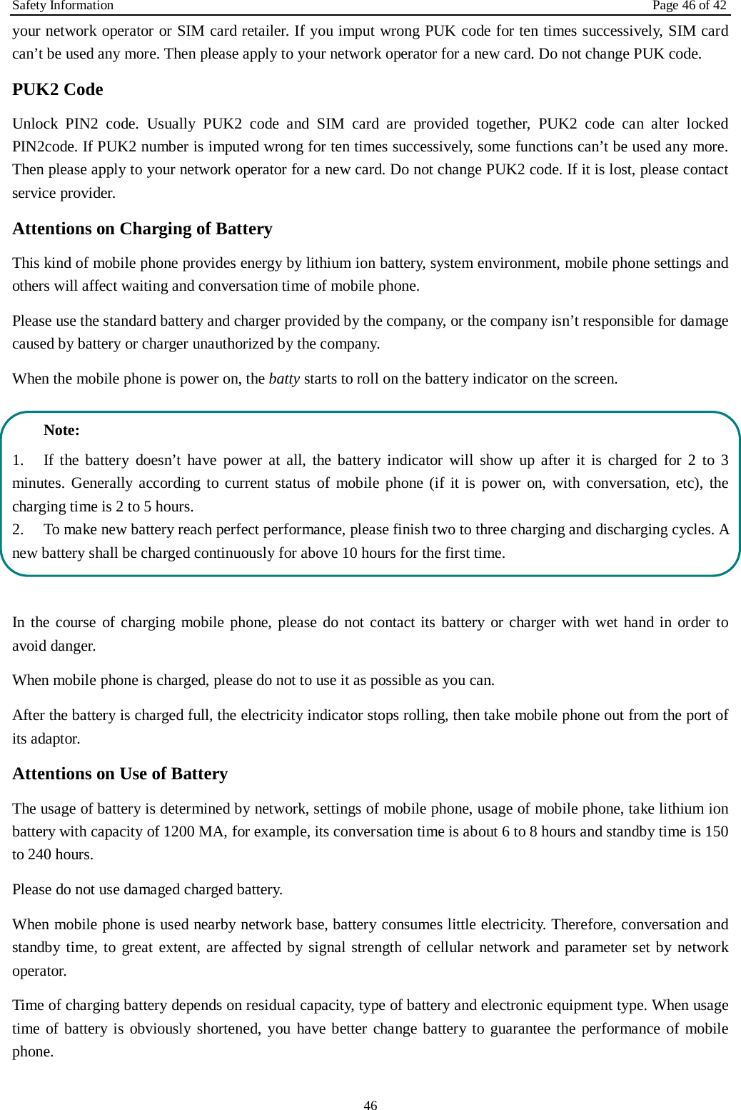 Safety Information Page 46 of 42 46 your network operator or SIM card retailer. If you imput wrong PUK code for ten times successively, SIM card can’t be used any more. Then please apply to your network operator for a new card. Do not change PUK code. PUK2 Code Unlock PIN2 code. Usually PUK2 code and SIM card are provided together, PUK2 code can alter locked PIN2code. If PUK2 number is imputed wrong for ten times successively, some functions can’t be used any more. Then please apply to your network operator for a new card. Do not change PUK2 code. If it is lost, please contact service provider. Attentions on Charging of Battery This kind of mobile phone provides energy by lithium ion battery, system environment, mobile phone settings and others will affect waiting and conversation time of mobile phone. Please use the standard battery and charger provided by the company, or the company isn’t responsible for damage caused by battery or charger unauthorized by the company. When the mobile phone is power on, the batty starts to roll on the battery indicator on the screen. Note: 1. If the battery doesn’t have power at all, the battery indicator will show up after it is charged for 2 to 3minutes. Generally according to current status of mobile phone (if it is power on, with conversation, etc), the charging time is 2 to 5 hours. 2. To make new battery reach perfect performance, please finish two to three charging and discharging cycles. A new battery shall be charged continuously for above 10 hours for the first time. In the course of charging mobile phone, please do not contact its battery or charger with wet hand in order to avoid danger.   When mobile phone is charged, please do not to use it as possible as you can. After the battery is charged full, the electricity indicator stops rolling, then take mobile phone out from the port of its adaptor. Attentions on Use of Battery The usage of battery is determined by network, settings of mobile phone, usage of mobile phone, take lithium ion battery with capacity of 1200 MA, for example, its conversation time is about 6 to 8 hours and standby time is 150 to 240 hours.   Please do not use damaged charged battery. When mobile phone is used nearby network base, battery consumes little electricity. Therefore, conversation and standby time, to great extent, are affected by signal strength of cellular network and parameter set by network operator.   Time of charging battery depends on residual capacity, type of battery and electronic equipment type. When usage time of battery is obviously shortened, you have better change battery to guarantee the performance of mobile phone.   