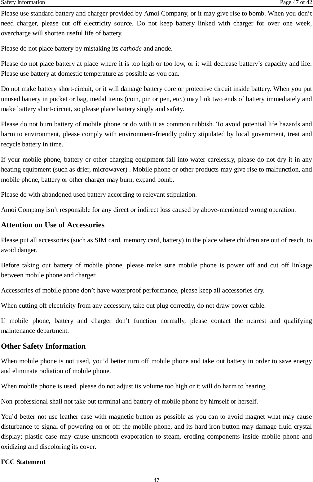 Safety Information Page 47 of 42 47 Please use standard battery and charger provided by Amoi Company, or it may give rise to bomb. When you don’t need charger, please cut off electricity source. Do not keep battery linked with charger for over one week, overcharge will shorten useful life of battery.   Please do not place battery by mistaking its cathode and anode. Please do not place battery at place where it is too high or too low, or it will decrease battery’s capacity and life. Please use battery at domestic temperature as possible as you can. Do not make battery short-circuit, or it will damage battery core or protective circuit inside battery. When you put unused battery in pocket or bag, medal items (coin, pin or pen, etc.) may link two ends of battery immediately and make battery short-circuit, so please place battery singly and safety.   Please do not burn battery of mobile phone or do with it as common rubbish. To avoid potential life hazards and harm to environment, please comply with environment-friendly policy stipulated by local government, treat and recycle battery in time.   If your mobile phone, battery or other charging equipment fall into water carelessly, please do not dry it in any heating equipment (such as drier, microwaver) . Mobile phone or other products may give rise to malfunction, and mobile phone, battery or other charger may burn, expand bomb.   Please do with abandoned used battery according to relevant stipulation. Amoi Company isn’t responsible for any direct or indirect loss caused by above-mentioned wrong operation. Attention on Use of Accessories   Please put all accessories (such as SIM card, memory card, battery) in the place where children are out of reach, to avoid danger.   Before taking out battery of mobile phone, please make sure mobile phone is power off and cut off linkage between mobile phone and charger.   Accessories of mobile phone don’t have waterproof performance, please keep all accessories dry. When cutting off electricity from any accessory, take out plug correctly, do not draw power cable. If mobile phone, battery and charger don’t function normally, please contact the nearest and qualifying maintenance department. Other Safety Information When mobile phone is not used, you’d better turn off mobile phone and take out battery in order to save energy and eliminate radiation of mobile phone. When mobile phone is used, please do not adjust its volume too high or it will do harm to hearing Non-professional shall not take out terminal and battery of mobile phone by himself or herself. You’d better not use leather case with magnetic button as possible as you can to avoid magnet what may cause disturbance to signal of powering on or off the mobile phone, and its hard iron button may damage fluid crystal display; plastic case may cause unsmooth evaporation to steam, eroding components inside mobile phone and oxidizing and discoloring its cover. FCC Statement 