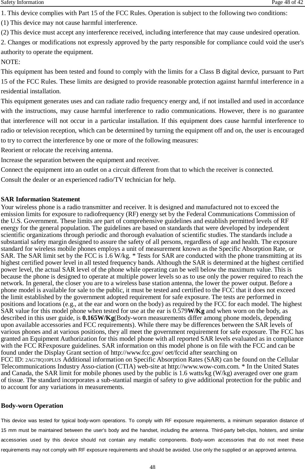 Safety Information Page 48 of 42 48 1. This device complies with Part 15 of the FCC Rules. Operation is subject to the following two conditions:(1) This device may not cause harmful interference. (2) This device must accept any interference received, including interference that may cause undesired operation. 2. Changes or modifications not expressly approved by the party responsible for compliance could void the user&apos;sauthority to operate the equipment. NOTE:   This equipment has been tested and found to comply with the limits for a Class B digital device, pursuant to Part 15 of the FCC Rules. These limits are designed to provide reasonable protection against harmful interference in a residential installation. This equipment generates uses and can radiate radio frequency energy and, if not installed and used in accordance with the instructions, may cause harmful interference to radio communications. However, there is no guarantee that interference will not occur in a particular installation. If this equipment does cause harmful interference to radio or television reception, which can be determined by turning the equipment off and on, the user is encouraged to try to correct the interference by one or more of the following measures: Reorient or relocate the receiving antenna. Increase the separation between the equipment and receiver. Connect the equipment into an outlet on a circuit different from that to which the receiver is connected.   Consult the dealer or an experienced radio/TV technician for help. SAR Information Statement Your wireless phone is a radio transmitter and receiver. It is designed and manufactured not to exceed the emission limits for exposure to radiofrequency (RF) energy set by the Federal Communications Commission of the U.S. Government. These limits are part of comprehensive guidelines and establish permitted levels of RF energy for the general population. The guidelines are based on standards that were developed by independent scientific organizations through periodic and thorough evaluation of scientific studies. The standards include a substantial safety margin designed to assure the safety of all persons, regardless of age and health. The exposure standard for wireless mobile phones employs a unit of measurement known as the Specific Absorption Rate, or SAR. The SAR limit set by the FCC is 1.6 W/kg. * Tests for SAR are conducted with the phone transmitting at its highest certified power level in all tested frequency bands. Although the SAR is determined at the highest certified power level, the actual SAR level of the phone while operating can be well below the maximum value. This is because the phone is designed to operate at multiple power levels so as to use only the power required to reach the network. In general, the closer you are to a wireless base station antenna, the lower the power output. Before a phone model is available for sale to the public, it must be tested and certified to the FCC that it does not exceed the limit established by the government adopted requirement for safe exposure. The tests are performed in positions and locations (e.g., at the ear and worn on the body) as required by the FCC for each model. The highest SAR value for this model phone when tested for use at the ear is 0.579W/Kg and when worn on the body, as described in this user guide, is 0.165W/Kg(Body-worn measurements differ among phone models, depending upon available accessories and FCC requirements). While there may be differences between the SAR levels of various phones and at various positions, they all meet the government requirement for safe exposure. The FCC has granted an Equipment Authorization for this model phone with all reported SAR levels evaluated as in compliance with the FCC RFexposure guidelines. SAR information on this model phone is on file with the FCC and can be found under the Display Grant section of http://www.fcc.gov/ oet/fccid after searching on   FCC ID: 2AG78Q10PLUS Additional information on Specific Absorption Rates (SAR) can be found on the Cellular Telecommunications Industry Asso-ciation (CTIA) web-site at http://www.wow-com.com. * In the United States and Canada, the SAR limit for mobile phones used by the public is 1.6 watts/kg (W/kg) averaged over one gram of tissue. The standard incorporates a sub-stantial margin of safety to give additional protection for the public and to account for any variations in measurements. Body-worn Operation This device was tested for typical body-worn operations. To comply with RF exposure requirements, a minimum separation distance of 15 mm must be maintained between the user’s body and the handset, including the antenna. Third-party belt-clips, holsters, and similar accessories used by this device should not contain any metallic components. Body-worn accessories that do not meet these requirements may not comply with RF exposure requirements and should be avoided. Use only the supplied or an approved antenna.