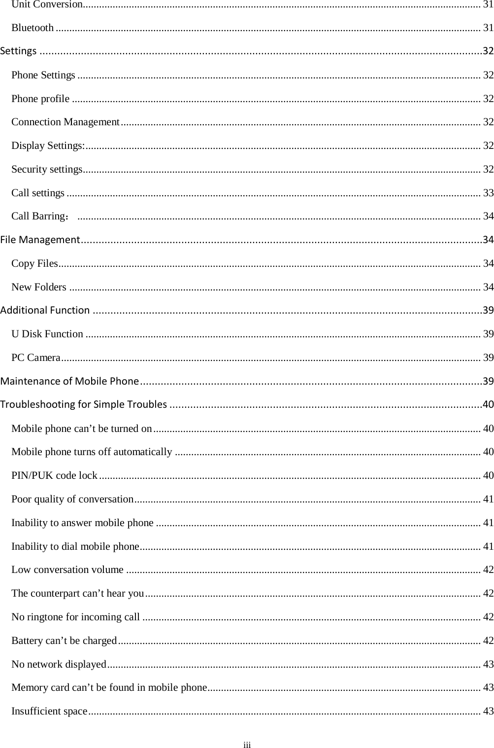  iii Unit Conversion................................................................................................................................................... 31 Bluetooth ............................................................................................................................................................. 31 Settings ......................................................................................................................................................32 Phone Settings ..................................................................................................................................................... 32 Phone profile ....................................................................................................................................................... 32 Connection Management ..................................................................................................................................... 32 Display Settings: .................................................................................................................................................. 32 Security settings................................................................................................................................................... 32 Call settings ......................................................................................................................................................... 33 Call Barring： ..................................................................................................................................................... 34 File Management ........................................................................................................................................34 Copy Files............................................................................................................................................................ 34 New Folders ........................................................................................................................................................ 34 Additional Function ....................................................................................................................................39 U Disk Function .................................................................................................................................................. 39 PC Camera ........................................................................................................................................................... 39 Maintenance of Mobile Phone ....................................................................................................................39 Troubleshooting for Simple Troubles ..........................................................................................................40 Mobile phone can’t be turned on ......................................................................................................................... 40 Mobile phone turns off automatically ................................................................................................................. 40 PIN/PUK code lock ............................................................................................................................................. 40 Poor quality of conversation ................................................................................................................................ 41 Inability to answer mobile phone ........................................................................................................................ 41 Inability to dial mobile phone .............................................................................................................................. 41 Low conversation volume ................................................................................................................................... 42 The counterpart can’t hear you ............................................................................................................................ 42 No ringtone for incoming call ............................................................................................................................. 42 Battery can’t be charged ...................................................................................................................................... 42 No network displayed .......................................................................................................................................... 43 Memory card can’t be found in mobile phone..................................................................................................... 43 Insufficient space ................................................................................................................................................. 43 